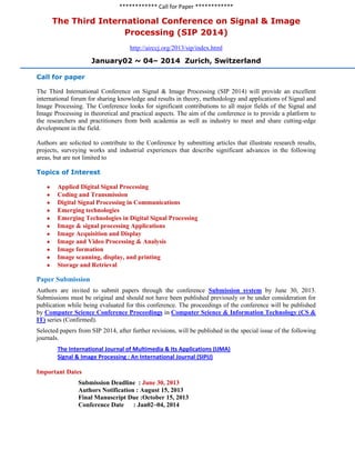 ************ Call for Paper ************
The Third International Conference on Signal & Image
Processing (SIP 2014)
http://airccj.org/2013/sip/index.html
January02 ~ 04– 2014 Zurich, Switzerland
Call for paper
The Third International Conference on Signal & Image Processing (SIP 2014) will provide an excellent
international forum for sharing knowledge and results in theory, methodology and applications of Signal and
Image Processing. The Conference looks for significant contributions to all major fields of the Signal and
Image Processing in theoretical and practical aspects. The aim of the conference is to provide a platform to
the researchers and practitioners from both academia as well as industry to meet and share cutting-edge
development in the field.
Authors are solicited to contribute to the Conference by submitting articles that illustrate research results,
projects, surveying works and industrial experiences that describe significant advances in the following
areas, but are not limited to
Topics of Interest
Applied Digital Signal Processing
Coding and Transmission
Digital Signal Processing in Communications
Emerging technologies
Emerging Technologies in Digital Signal Processing
Image & signal processing Applications
Image Acquisition and Display
Image and Video Processing & Analysis
Image formation
Image scanning, display, and printing
Storage and Retrieval
Paper Submission
Authors are invited to submit papers through the conference Submission system by June 30, 2013.
Submissions must be original and should not have been published previously or be under consideration for
publication while being evaluated for this conference. The proceedings of the conference will be published
by Computer Science Conference Proceedings in Computer Science & Information Technology (CS &
IT) series (Confirmed).
Selected papers from SIP 2014, after further revisions, will be published in the special issue of the following
journals.
The International Journal of Multimedia & Its Applications (IJMA)
Signal & Image Processing : An International Journal (SIPIJ)
Important Dates
Submission Deadline : June 30, 2013
Authors Notification : August 15, 2013
Final Manuscript Due :October 15, 2013
Conference Date : Jan02~04, 2014
 