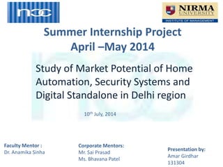 Summer Internship Project
April –May 2014
Presentation by:
Amar Girdhar
131304
Study of Market Potential of Home
Automation, Security Systems and
Digital Standalone in Delhi region
Corporate Mentors:
Mr. Sai Prasad
Ms. Bhavana Patel
Faculty Mentor :
Dr. Anamika Sinha
10th July, 2014
 