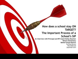 How does a school stay ON 
TARGET? 
The Important Process of a 
School’s SIP 
An interview with Principal and RTI Coach Kelley Boynton 
Nelson Elementary 
Bethel School District 
By Elissa Dornan 
WSU EDAD 510 
September 2014 
 