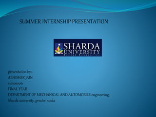 SUMMER INTERNSHIP PRESENTATION 
presentation by:- 
ABHISHEK JAIN 
110106006 
FINAL YEAR 
DEPARTMENT OF MECHANICAL AND AUTOMOBILE engineering, 
Sharda university, greater noida 
 