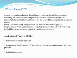What is Pump ????? 
A pump is a mechanical device that add energy to the moving fluids or sometimes 
slurries by mechanical action. Pumps can be classified into three major groups 
according to the method they use to move the fluid: direct lift, displacement, and gravity 
pumps. 
Pumps operate via many energy sources and by some mechanism (typically 
reciprocating or rotary), and consume energy to perform mechanical work by moving 
the fluid by manual operation, electricity, engine or wind power. 
Applications of Pumps in BORL:- 
1. For circulation of cooling water. 
2. For pump the fluid (crude oil, VGO, diesel etc.) in reactors, coulombs etc. with high 
pressure. 
3. In liquid storage tanks. 
 