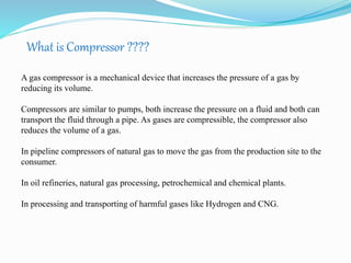 What is Compressor ???? 
A gas compressor is a mechanical device that increases the pressure of a gas by 
reducing its volume. 
Compressors are similar to pumps, both increase the pressure on a fluid and both can 
transport the fluid through a pipe. As gases are compressible, the compressor also 
reduces the volume of a gas. 
In pipeline compressors of natural gas to move the gas from the production site to the 
consumer. 
In oil refineries, natural gas processing, petrochemical and chemical plants. 
In processing and transporting of harmful gases like Hydrogen and CNG. 
 