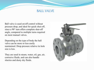 BALL VALVE 
Ball valve is used on/off control without 
pressure drop, and ideal for quick shut-off, 
since a 90° turn offers complete shut-off 
angle, compared to multiple turns required 
on most manual valves. 
Depending on the type of body the ball 
valve can be more or less easily 
maintained. Drop pressure relative its hole 
size is low. 
They are used in steam, water, oil, gas, air, 
corrosive fluids, and can also handle 
slurries and dusty dry fluids. 
 