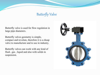 Butterfly Valve 
Butterfly valve is used for flow regulation in 
large pipe diameters. 
Butterfly valves geometry is simple, 
compact and revolute, therefore it is a cheap 
valve to manufacture and to use in industry. 
Butterfly valves can work with any kind of 
fluid , gas , liquid and also with solids in 
suspension. 
 