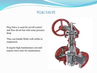 PLUG VALVE 
Plug Valve is used for on/off control 
and flow divert but with some pressure 
drop. 
They can handle fluids with solids in 
suspension. 
It require high maintenance cost and 
require more time for maintenance 
 