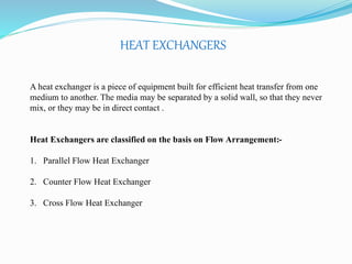 HEAT EXCHANGERS 
A heat exchanger is a piece of equipment built for efficient heat transfer from one 
medium to another. The media may be separated by a solid wall, so that they never 
mix, or they may be in direct contact . 
Heat Exchangers are classified on the basis on Flow Arrangement:- 
1. Parallel Flow Heat Exchanger 
2. Counter Flow Heat Exchanger 
3. Cross Flow Heat Exchanger 
 