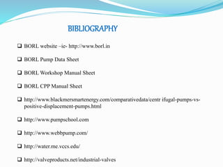 BIBLIOGRAPHY 
 BORL website –ie- http://www.borl.in 
 BORL Pump Data Sheet 
 BORL Workshop Manual Sheet 
 BORL CPP Manual Sheet 
 http://www.blackmersmartenergy.com/comparativedata/centr ifugal-pumps-vs-positive- 
displacement-pumps.html 
 http://www.pumpschool.com 
 http://www.webbpump.com/ 
 http://water.me.vccs.edu/ 
 http://valveproducts.net/industrial-valves 
 