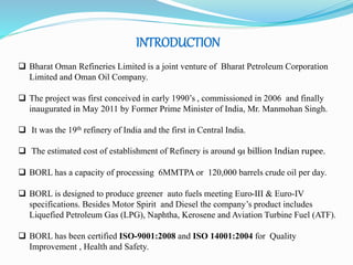 INTRODUCTION 
 Bharat Oman Refineries Limited is a joint venture of Bharat Petroleum Corporation 
Limited and Oman Oil Company. 
 The project was first conceived in early 1990’s , commissioned in 2006 and finally 
inaugurated in May 2011 by Former Prime Minister of India, Mr. Manmohan Singh. 
 It was the 19th refinery of India and the first in Central India. 
 The estimated cost of establishment of Refinery is around 91 billion Indian rupee. 
 BORL has a capacity of processing 6MMTPA or 120,000 barrels crude oil per day. 
 BORL is designed to produce greener auto fuels meeting Euro-III & Euro-IV 
specifications. Besides Motor Spirit and Diesel the company’s product includes 
Liquefied Petroleum Gas (LPG), Naphtha, Kerosene and Aviation Turbine Fuel (ATF). 
 BORL has been certified ISO-9001:2008 and ISO 14001:2004 for Quality 
Improvement , Health and Safety. 
 