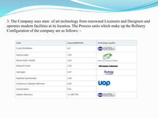 3. The Company uses state of art technology from renowned Licensors and Designers and 
operates modern facilities at its location. The Process units which make up the Refinery 
Configuration of the company are as follows: - 
 