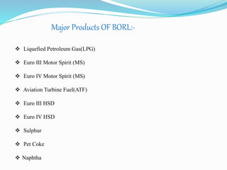 Major Products OF BORL:- 
 Liquefied Petroleum Gas(LPG) 
 Euro III Motor Spirit (MS) 
 Euro IV Motor Spirit (MS) 
 Aviation Turbine Fuel(ATF) 
 Euro III HSD 
 Euro IV HSD 
 Sulphur 
 Pet Coke 
 Naphtha 
 