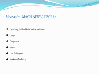 Mechanical MACHINERY AT BORL :- 
 Circulating Fluidised Bed Combustion Boilers 
 Pumps 
 Compressor 
 Valves 
 Heat Exchangers 
 Workshop Machinery 
 