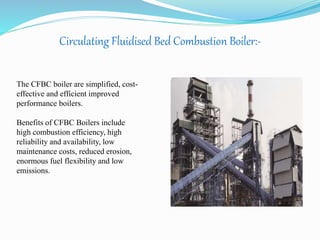 Circulating Fluidised Bed Combustion Boiler:- 
The CFBC boiler are simplified, cost-effective 
and efficient improved 
performance boilers. 
Benefits of CFBC Boilers include 
high combustion efficiency, high 
reliability and availability, low 
maintenance costs, reduced erosion, 
enormous fuel flexibility and low 
emissions. 
 