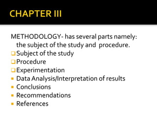 METHODOLOGY- has several parts namely: 
the subject of the study and procedure. 
Subject of the study 
Procedure 
Experimentation 
 Data Analysis/Interpretation of results 
 Conclusions 
 Recommendations 
 References 
 
