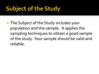  The Subject of the Study includes your 
population and the sample. It applies the 
sampling techniques to obtain a good sample 
of the study. Your sample should be valid and 
reliable. 
 