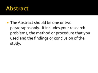  The Abstract should be one or two 
paragraphs only. It includes your research 
problems, the method or procedure that you 
used and the findings or conclusion of the 
study. 
 