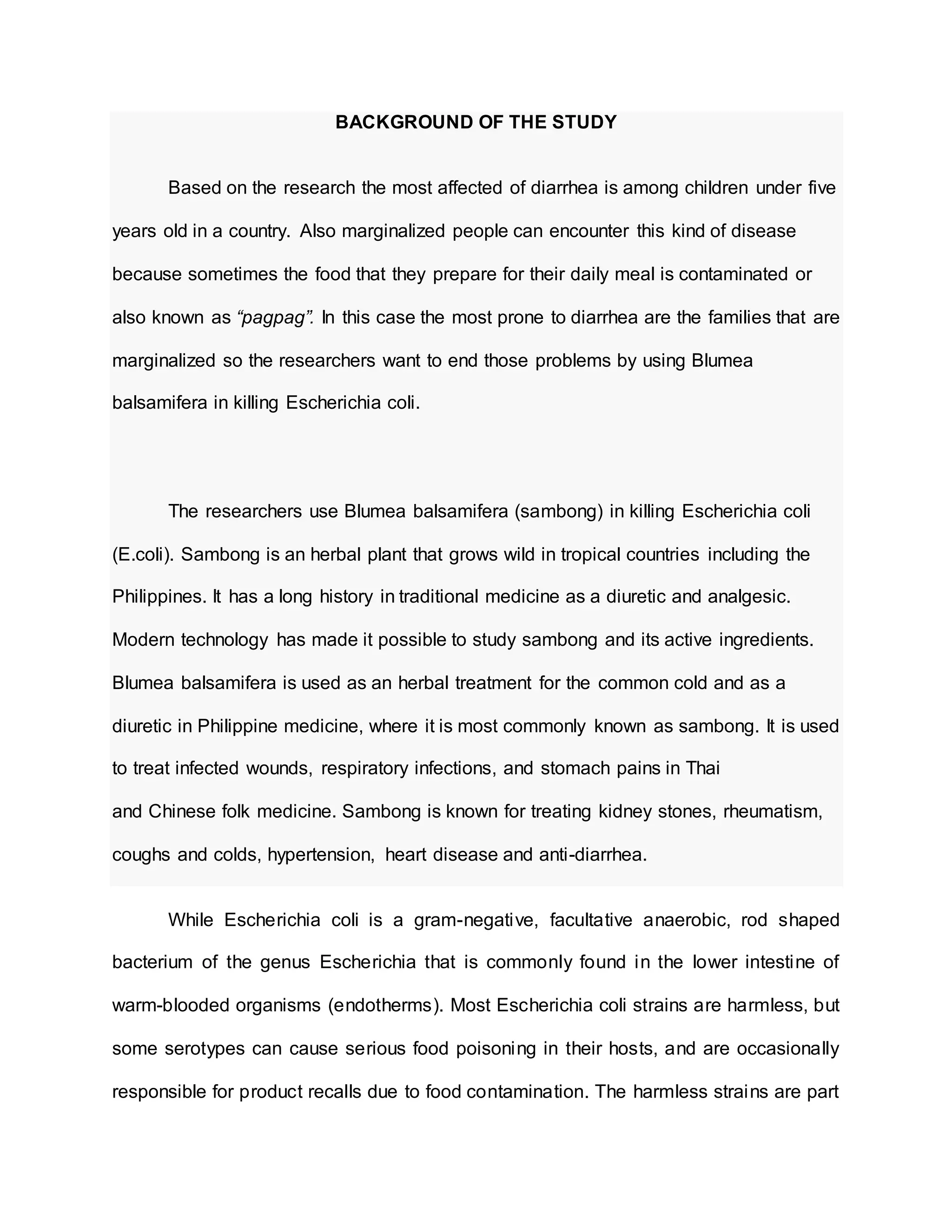 BACKGROUND OF THE STUDY
Based on the research the most affected of diarrhea is among children under five
years old in a country. Also marginalized people can encounter this kind of disease
because sometimes the food that they prepare for their daily meal is contaminated or
also known as “pagpag”. In this case the most prone to diarrhea are the families that are
marginalized so the researchers want to end those problems by using Blumea
balsamifera in killing Escherichia coli.
The researchers use Blumea balsamifera (sambong) in killing Escherichia coli
(E.coli). Sambong is an herbal plant that grows wild in tropical countries including the
Philippines. It has a long history in traditional medicine as a diuretic and analgesic.
Modern technology has made it possible to study sambong and its active ingredients.
Blumea balsamifera is used as an herbal treatment for the common cold and as a
diuretic in Philippine medicine, where it is most commonly known as sambong. It is used
to treat infected wounds, respiratory infections, and stomach pains in Thai
and Chinese folk medicine. Sambong is known for treating kidney stones, rheumatism,
coughs and colds, hypertension, heart disease and anti-diarrhea.
While Escherichia coli is a gram-negative, facultative anaerobic, rod shaped
bacterium of the genus Escherichia that is commonly found in the lower intestine of
warm-blooded organisms (endotherms). Most Escherichia coli strains are harmless, but
some serotypes can cause serious food poisoning in their hosts, and are occasionally
responsible for product recalls due to food contamination. The harmless strains are part
 