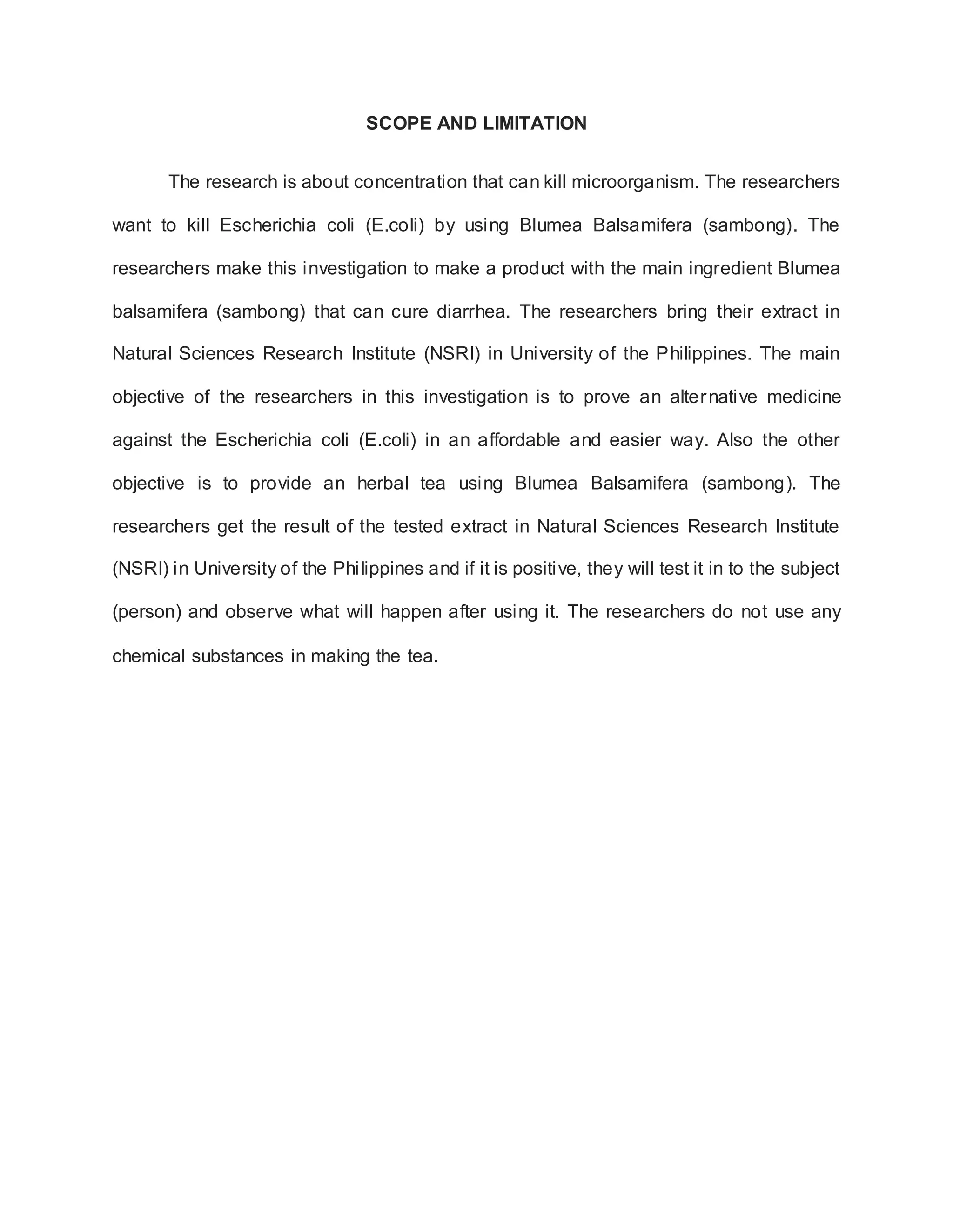 SCOPE AND LIMITATION
The research is about concentration that can kill microorganism. The researchers
want to kill Escherichia coli (E.coli) by using Blumea Balsamifera (sambong). The
researchers make this investigation to make a product with the main ingredient Blumea
balsamifera (sambong) that can cure diarrhea. The researchers bring their extract in
Natural Sciences Research Institute (NSRI) in University of the Philippines. The main
objective of the researchers in this investigation is to prove an alternative medicine
against the Escherichia coli (E.coli) in an affordable and easier way. Also the other
objective is to provide an herbal tea using Blumea Balsamifera (sambong). The
researchers get the result of the tested extract in Natural Sciences Research Institute
(NSRI) in University of the Philippines and if it is positive, they will test it in to the subject
(person) and observe what will happen after using it. The researchers do not use any
chemical substances in making the tea.
 