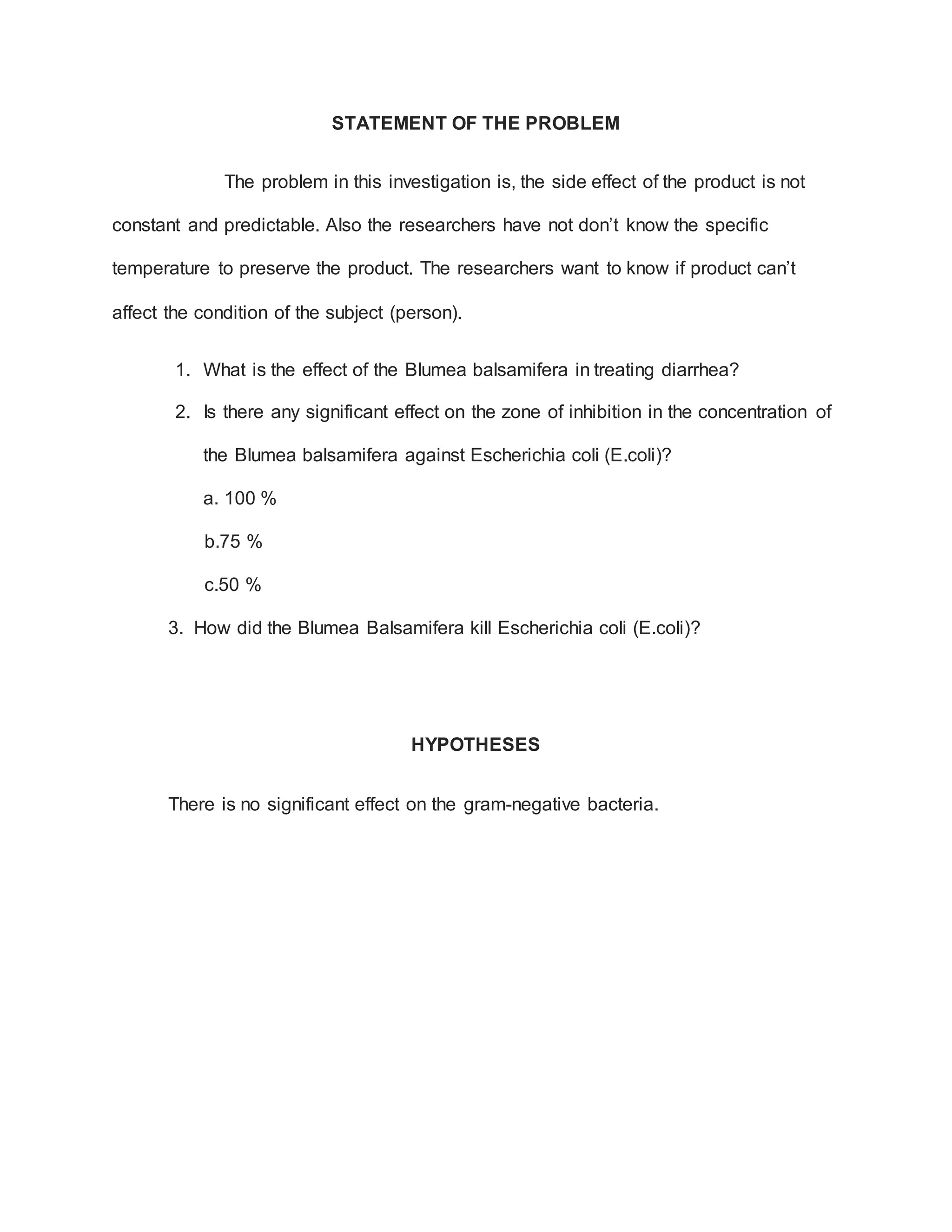 STATEMENT OF THE PROBLEM
The problem in this investigation is, the side effect of the product is not
constant and predictable. Also the researchers have not don’t know the specific
temperature to preserve the product. The researchers want to know if product can’t
affect the condition of the subject (person).
1. What is the effect of the Blumea balsamifera in treating diarrhea?
2. Is there any significant effect on the zone of inhibition in the concentration of
the Blumea balsamifera against Escherichia coli (E.coli)?
a. 100 %
b.75 %
c.50 %
3. How did the Blumea Balsamifera kill Escherichia coli (E.coli)?
HYPOTHESES
There is no significant effect on the gram-negative bacteria.
 