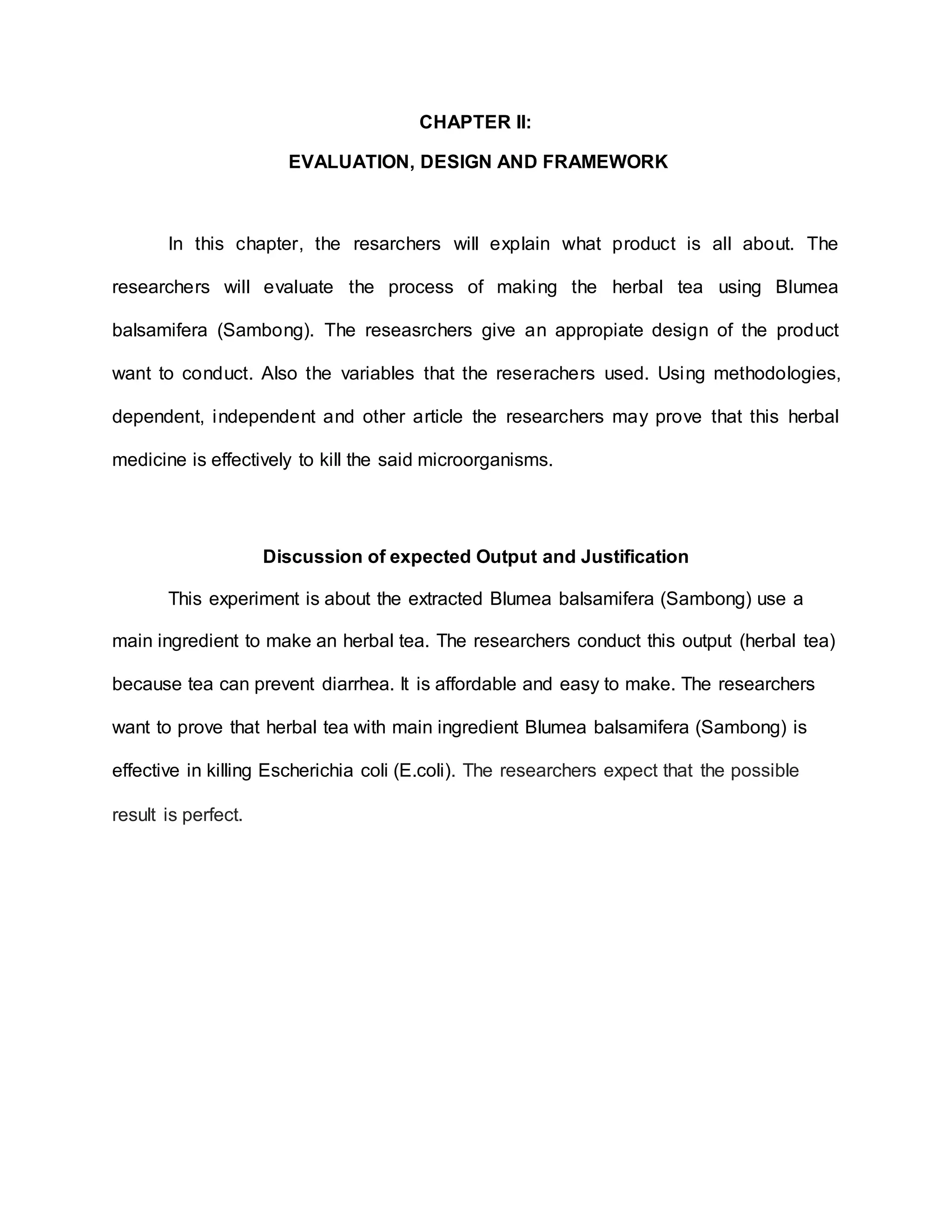 CHAPTER II:
EVALUATION, DESIGN AND FRAMEWORK
In this chapter, the resarchers will explain what product is all about. The
researchers will evaluate the process of making the herbal tea using Blumea
balsamifera (Sambong). The reseasrchers give an appropiate design of the product
want to conduct. Also the variables that the reserachers used. Using methodologies,
dependent, independent and other article the researchers may prove that this herbal
medicine is effectively to kill the said microorganisms.
Discussion of expected Output and Justification
This experiment is about the extracted Blumea balsamifera (Sambong) use a
main ingredient to make an herbal tea. The researchers conduct this output (herbal tea)
because tea can prevent diarrhea. It is affordable and easy to make. The researchers
want to prove that herbal tea with main ingredient Blumea balsamifera (Sambong) is
effective in killing Escherichia coli (E.coli). The researchers expect that the possible
result is perfect.
 
