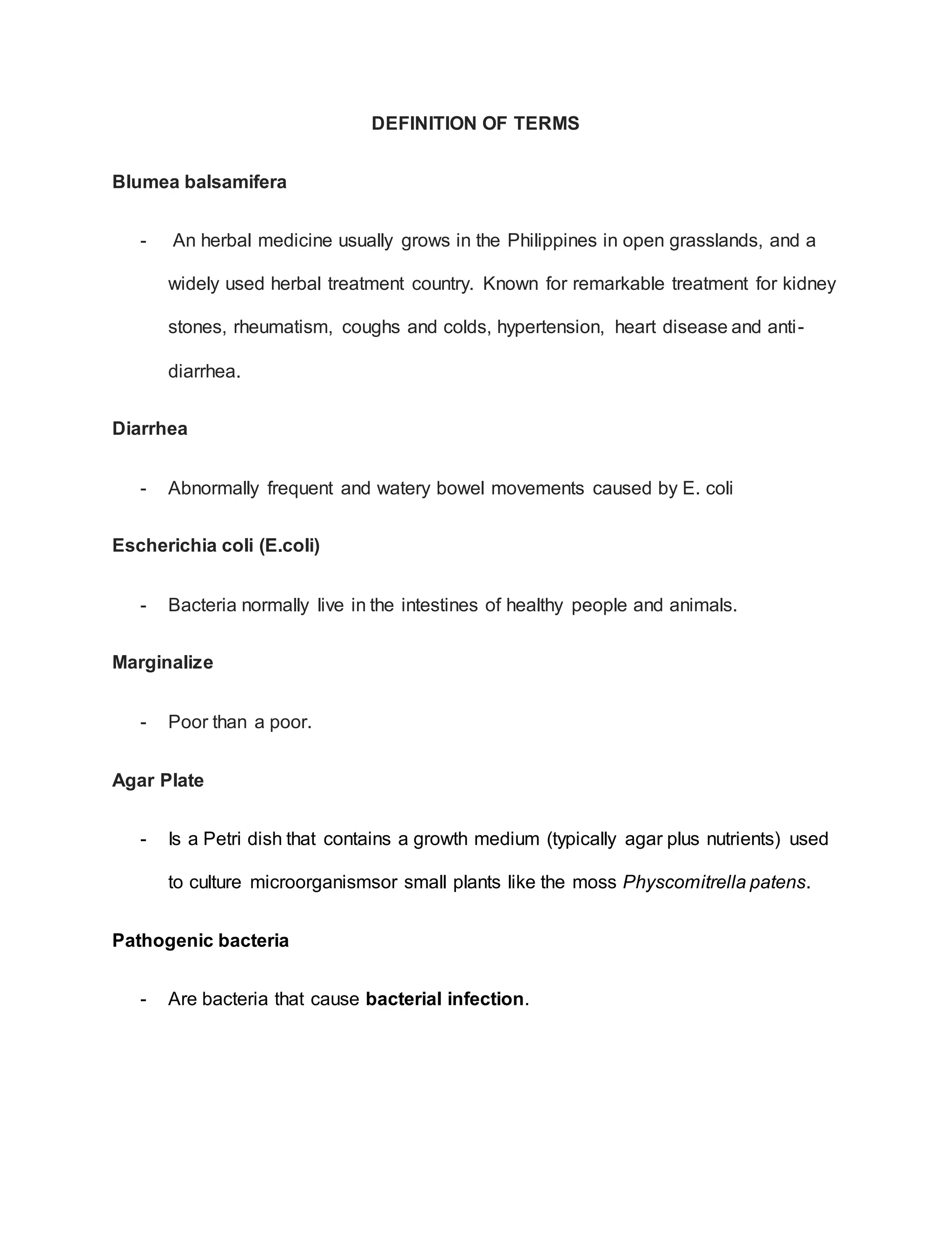 DEFINITION OF TERMS
Blumea balsamifera
- An herbal medicine usually grows in the Philippines in open grasslands, and a
widely used herbal treatment country. Known for remarkable treatment for kidney
stones, rheumatism, coughs and colds, hypertension, heart disease and anti-
diarrhea.
Diarrhea
- Abnormally frequent and watery bowel movements caused by E. coli
Escherichia coli (E.coli)
- Bacteria normally live in the intestines of healthy people and animals.
Marginalize
- Poor than a poor.
Agar Plate
- Is a Petri dish that contains a growth medium (typically agar plus nutrients) used
to culture microorganismsor small plants like the moss Physcomitrella patens.
Pathogenic bacteria
- Are bacteria that cause bacterial infection.
 
