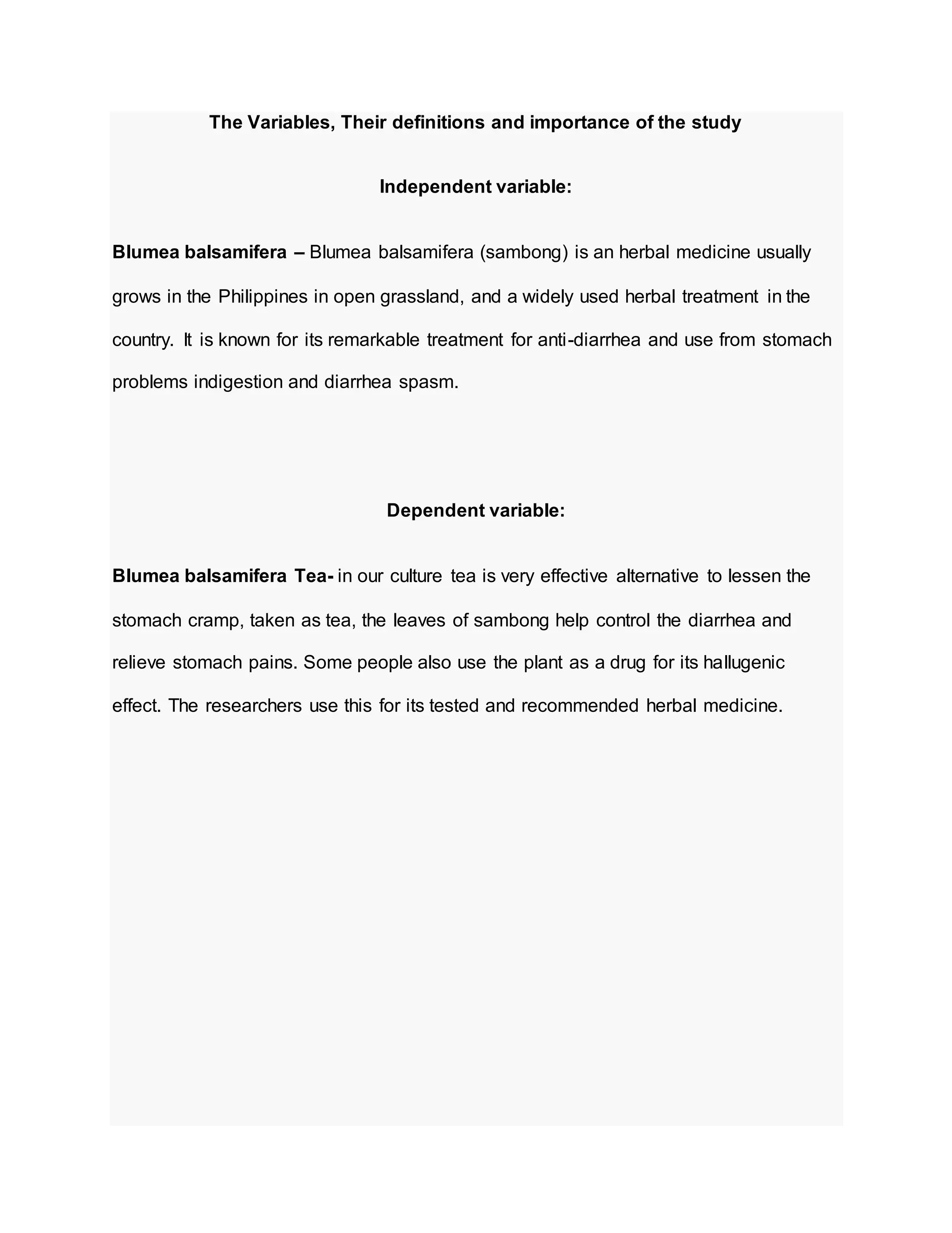 The Variables, Their definitions and importance of the study
Independent variable:
Blumea balsamifera – Blumea balsamifera (sambong) is an herbal medicine usually
grows in the Philippines in open grassland, and a widely used herbal treatment in the
country. It is known for its remarkable treatment for anti-diarrhea and use from stomach
problems indigestion and diarrhea spasm.
Dependent variable:
Blumea balsamifera Tea- in our culture tea is very effective alternative to lessen the
stomach cramp, taken as tea, the leaves of sambong help control the diarrhea and
relieve stomach pains. Some people also use the plant as a drug for its hallugenic
effect. The researchers use this for its tested and recommended herbal medicine.
 