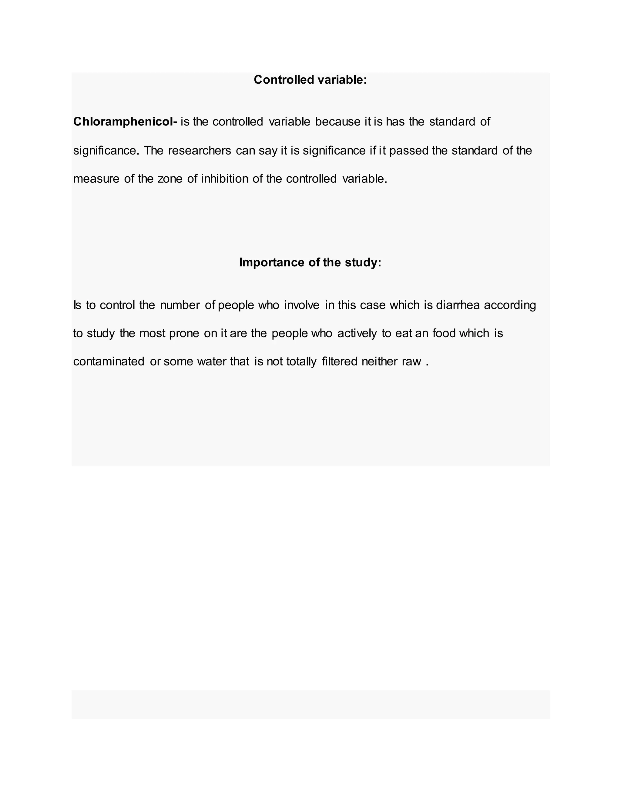 Controlled variable:
Chloramphenicol- is the controlled variable because it is has the standard of
significance. The researchers can say it is significance if it passed the standard of the
measure of the zone of inhibition of the controlled variable.
Importance of the study:
Is to control the number of people who involve in this case which is diarrhea according
to study the most prone on it are the people who actively to eat an food which is
contaminated or some water that is not totally filtered neither raw .
 
