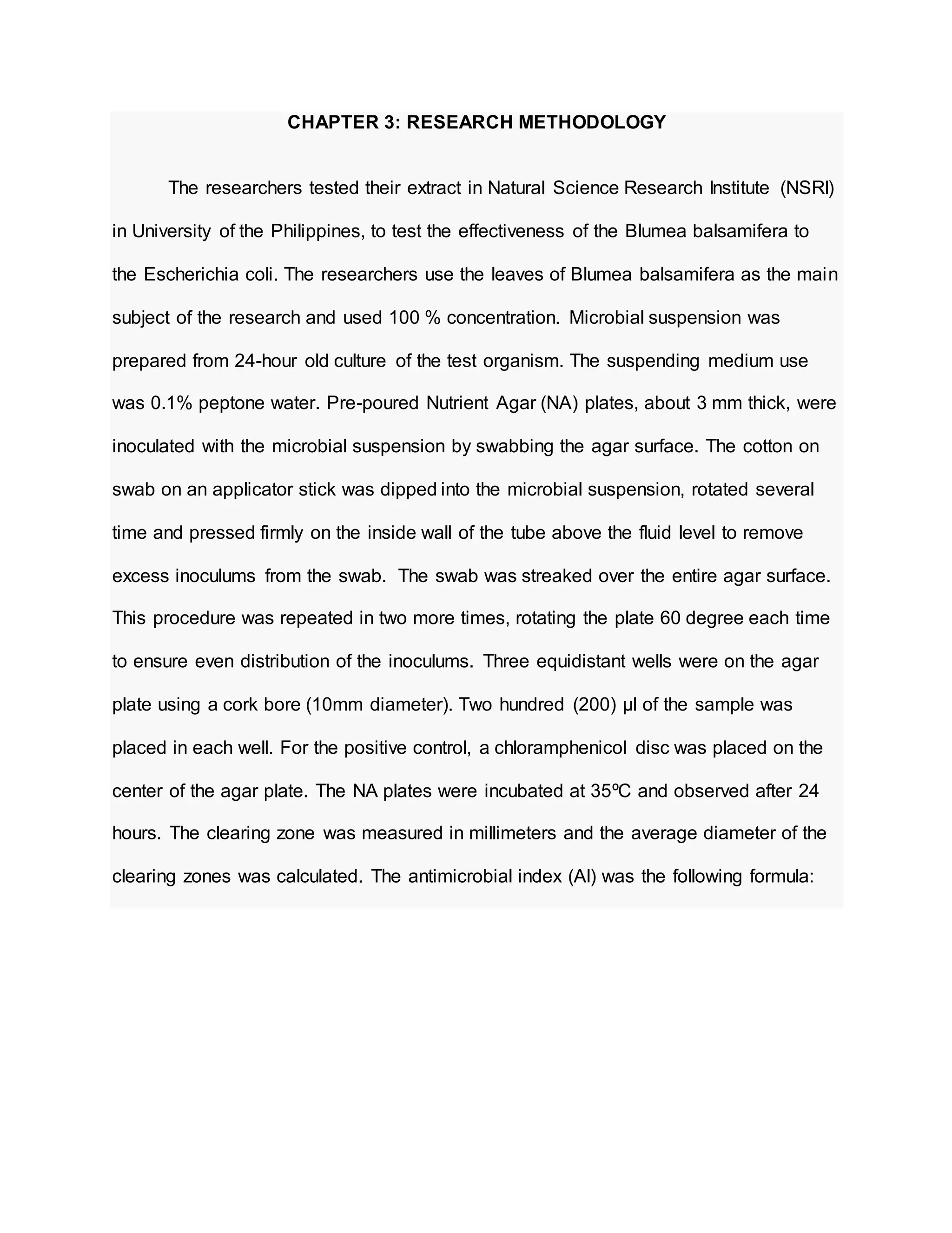 CHAPTER 3: RESEARCH METHODOLOGY
The researchers tested their extract in Natural Science Research Institute (NSRI)
in University of the Philippines, to test the effectiveness of the Blumea balsamifera to
the Escherichia coli. The researchers use the leaves of Blumea balsamifera as the main
subject of the research and used 100 % concentration. Microbial suspension was
prepared from 24-hour old culture of the test organism. The suspending medium use
was 0.1% peptone water. Pre-poured Nutrient Agar (NA) plates, about 3 mm thick, were
inoculated with the microbial suspension by swabbing the agar surface. The cotton on
swab on an applicator stick was dipped into the microbial suspension, rotated several
time and pressed firmly on the inside wall of the tube above the fluid level to remove
excess inoculums from the swab. The swab was streaked over the entire agar surface.
This procedure was repeated in two more times, rotating the plate 60 degree each time
to ensure even distribution of the inoculums. Three equidistant wells were on the agar
plate using a cork bore (10mm diameter). Two hundred (200) µl of the sample was
placed in each well. For the positive control, a chloramphenicol disc was placed on the
center of the agar plate. The NA plates were incubated at 35ºC and observed after 24
hours. The clearing zone was measured in millimeters and the average diameter of the
clearing zones was calculated. The antimicrobial index (Al) was the following formula:
 