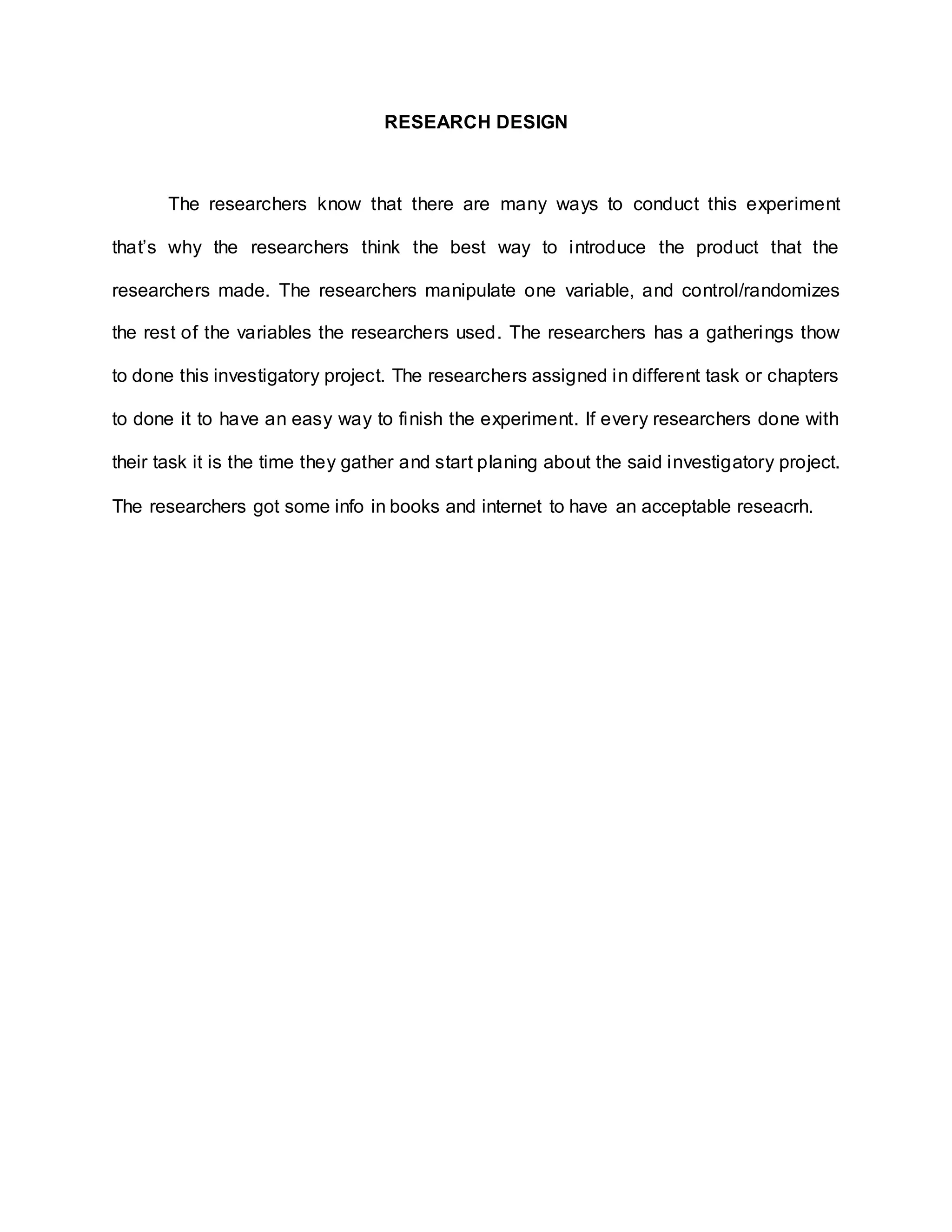 RESEARCH DESIGN
The researchers know that there are many ways to conduct this experiment
that’s why the researchers think the best way to introduce the product that the
researchers made. The researchers manipulate one variable, and control/randomizes
the rest of the variables the researchers used. The researchers has a gatherings thow
to done this investigatory project. The researchers assigned in different task or chapters
to done it to have an easy way to finish the experiment. If every researchers done with
their task it is the time they gather and start planing about the said investigatory project.
The researchers got some info in books and internet to have an acceptable reseacrh.
 