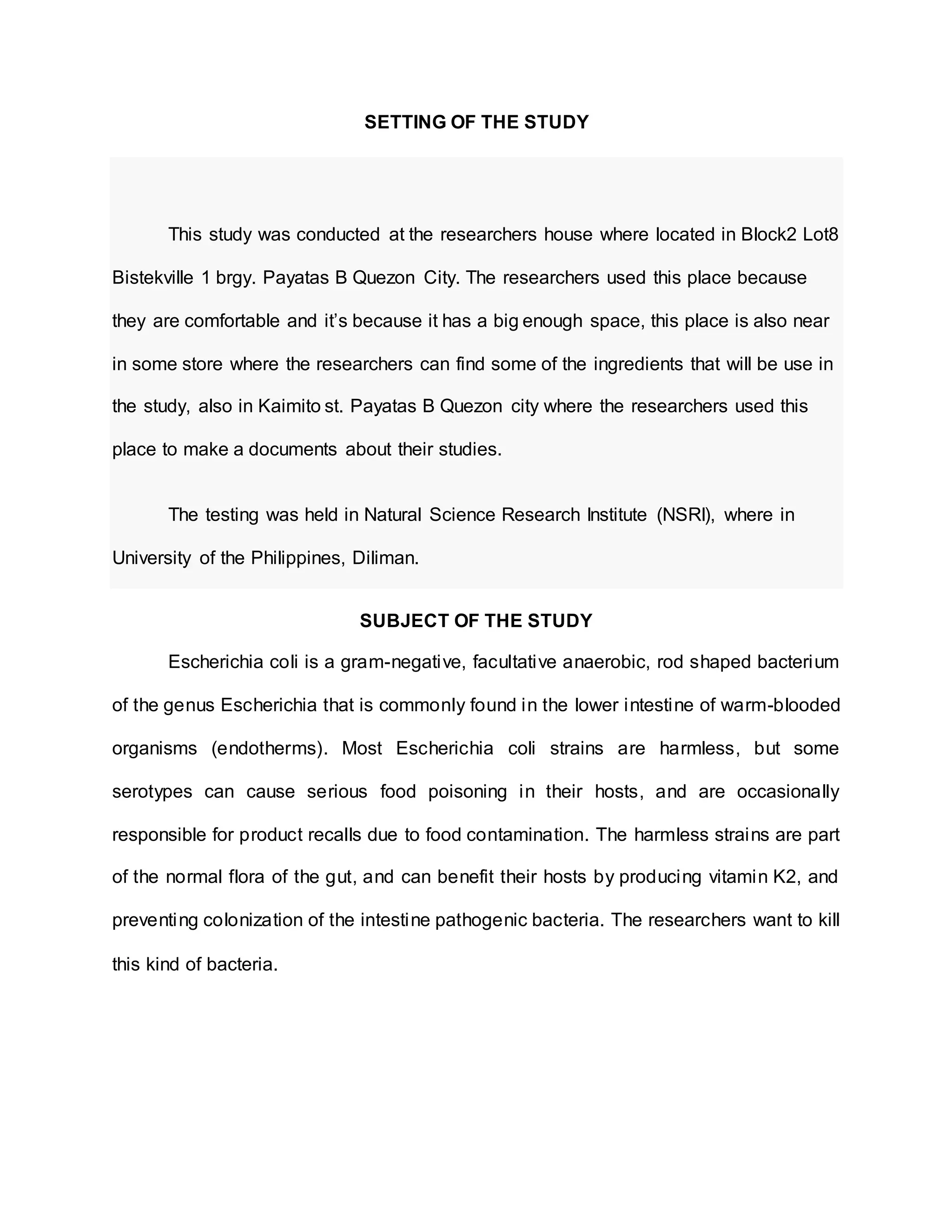 SETTING OF THE STUDY
This study was conducted at the researchers house where located in Block2 Lot8
Bistekville 1 brgy. Payatas B Quezon City. The researchers used this place because
they are comfortable and it’s because it has a big enough space, this place is also near
in some store where the researchers can find some of the ingredients that will be use in
the study, also in Kaimito st. Payatas B Quezon city where the researchers used this
place to make a documents about their studies.
The testing was held in Natural Science Research Institute (NSRI), where in
University of the Philippines, Diliman.
SUBJECT OF THE STUDY
Escherichia coli is a gram-negative, facultative anaerobic, rod shaped bacterium
of the genus Escherichia that is commonly found in the lower intestine of warm-blooded
organisms (endotherms). Most Escherichia coli strains are harmless, but some
serotypes can cause serious food poisoning in their hosts, and are occasionally
responsible for product recalls due to food contamination. The harmless strains are part
of the normal flora of the gut, and can benefit their hosts by producing vitamin K2, and
preventing colonization of the intestine pathogenic bacteria. The researchers want to kill
this kind of bacteria.
 