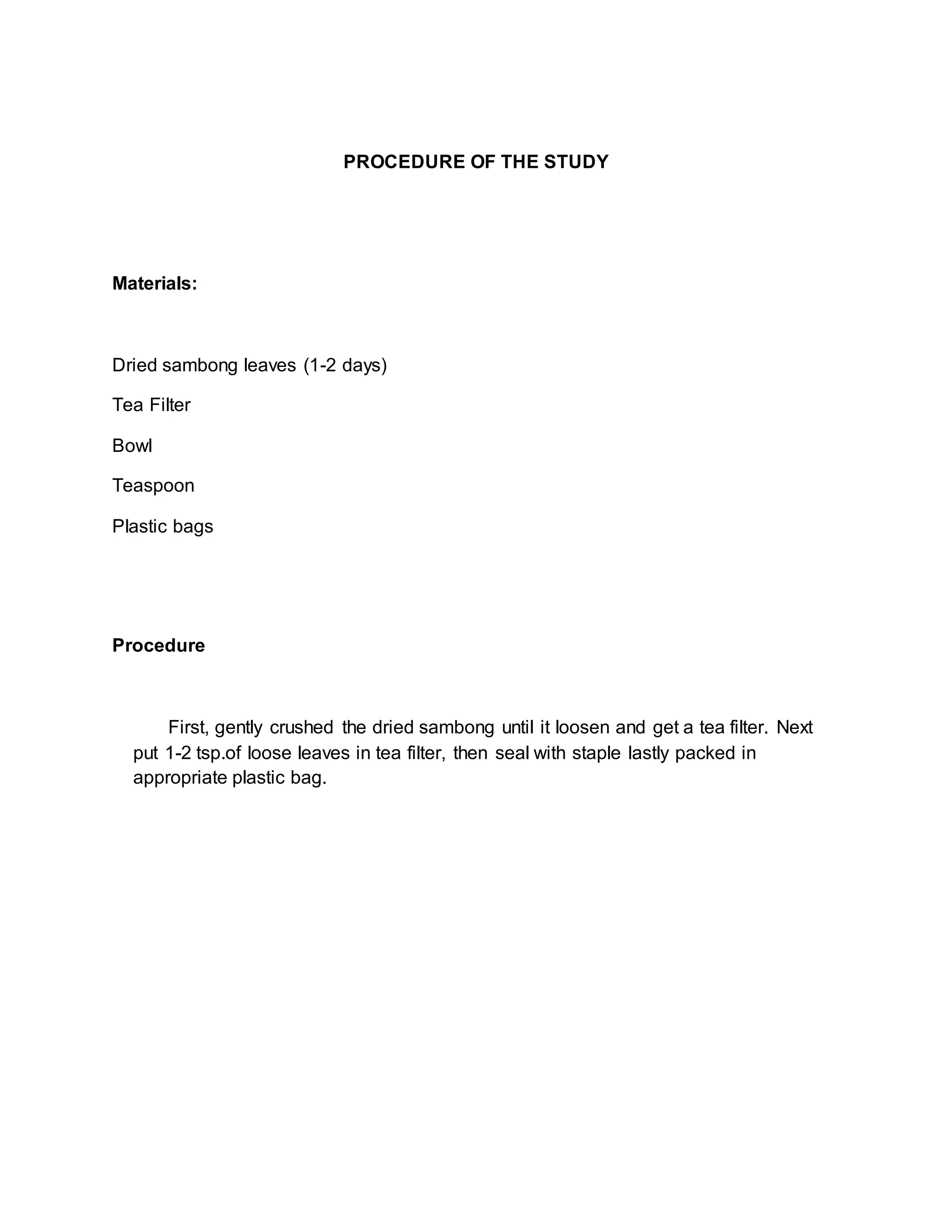 PROCEDURE OF THE STUDY
Materials:
Dried sambong leaves (1-2 days)
Tea Filter
Bowl
Teaspoon
Plastic bags
Procedure
First, gently crushed the dried sambong until it loosen and get a tea filter. Next
put 1-2 tsp.of loose leaves in tea filter, then seal with staple lastly packed in
appropriate plastic bag.
 