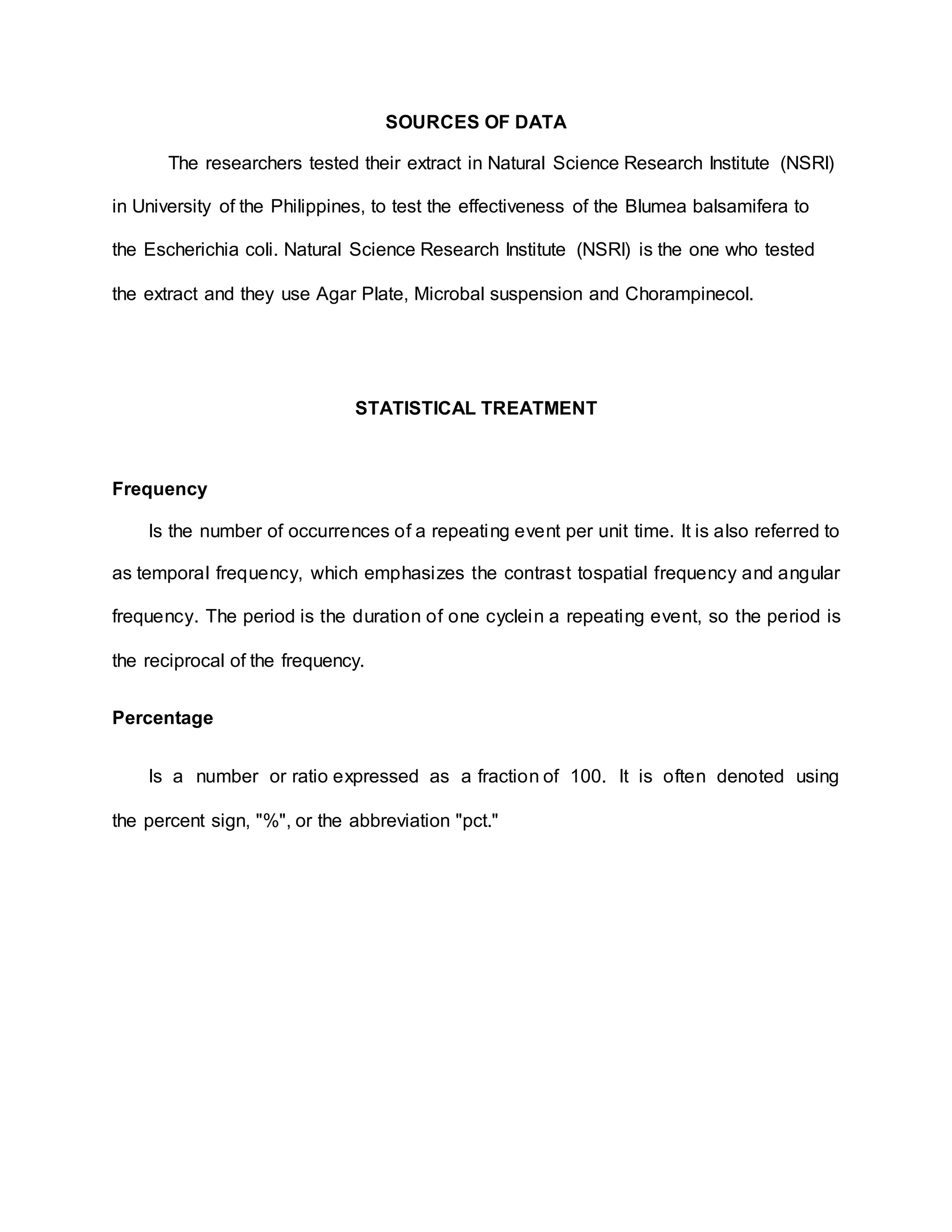 SOURCES OF DATA
The researchers tested their extract in Natural Science Research Institute (NSRI)
in University of the Philippines, to test the effectiveness of the Blumea balsamifera to
the Escherichia coli. Natural Science Research Institute (NSRI) is the one who tested
the extract and they use Agar Plate, Microbal suspension and Chorampinecol.
STATISTICAL TREATMENT
Frequency
Is the number of occurrences of a repeating event per unit time. It is also referred to
as temporal frequency, which emphasizes the contrast tospatial frequency and angular
frequency. The period is the duration of one cyclein a repeating event, so the period is
the reciprocal of the frequency.
Percentage
Is a number or ratio expressed as a fraction of 100. It is often denoted using
the percent sign, "%", or the abbreviation "pct."
 