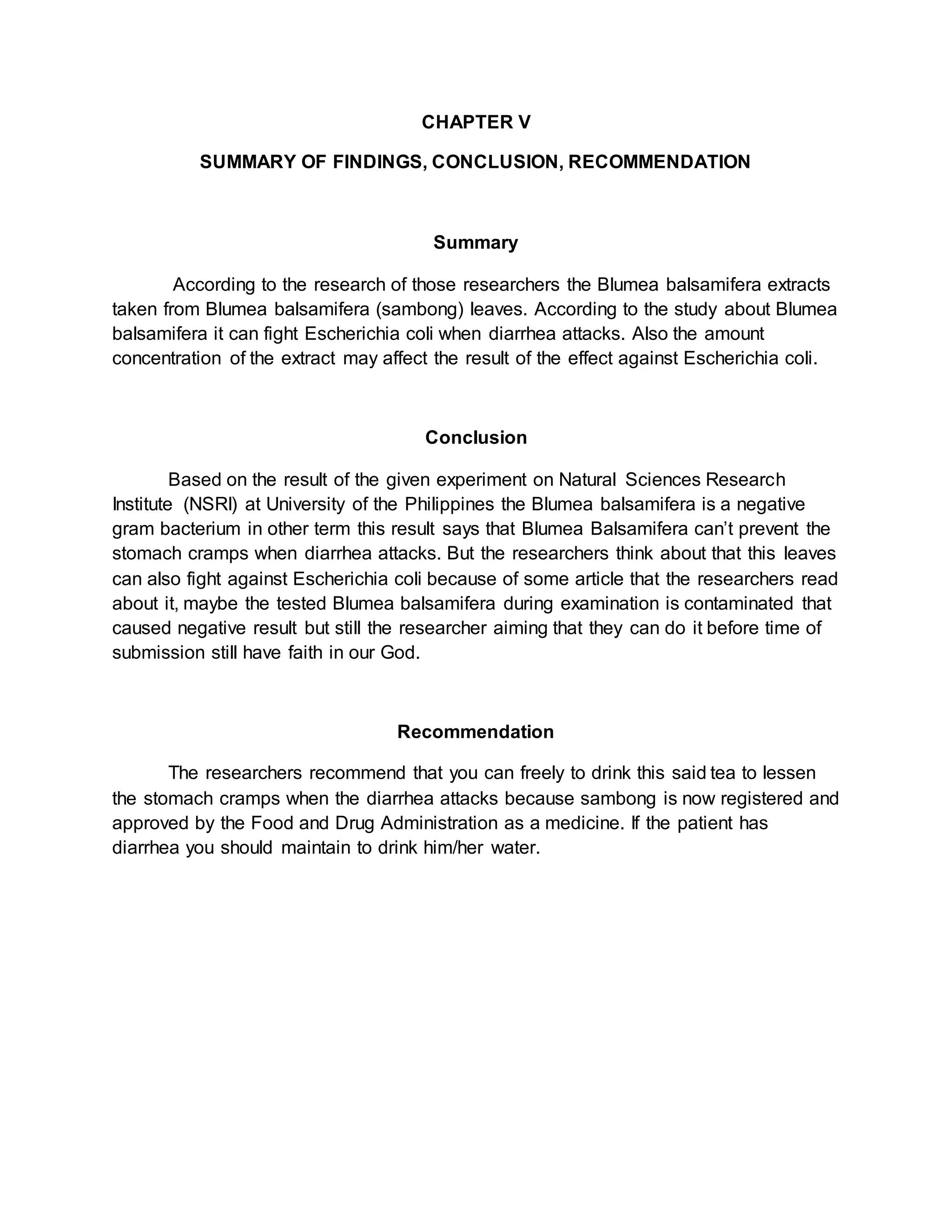 CHAPTER V
SUMMARY OF FINDINGS, CONCLUSION, RECOMMENDATION
Summary
According to the research of those researchers the Blumea balsamifera extracts
taken from Blumea balsamifera (sambong) leaves. According to the study about Blumea
balsamifera it can fight Escherichia coli when diarrhea attacks. Also the amount
concentration of the extract may affect the result of the effect against Escherichia coli.
Conclusion
Based on the result of the given experiment on Natural Sciences Research
Institute (NSRI) at University of the Philippines the Blumea balsamifera is a negative
gram bacterium in other term this result says that Blumea Balsamifera can’t prevent the
stomach cramps when diarrhea attacks. But the researchers think about that this leaves
can also fight against Escherichia coli because of some article that the researchers read
about it, maybe the tested Blumea balsamifera during examination is contaminated that
caused negative result but still the researcher aiming that they can do it before time of
submission still have faith in our God.
Recommendation
The researchers recommend that you can freely to drink this said tea to lessen
the stomach cramps when the diarrhea attacks because sambong is now registered and
approved by the Food and Drug Administration as a medicine. If the patient has
diarrhea you should maintain to drink him/her water.
 