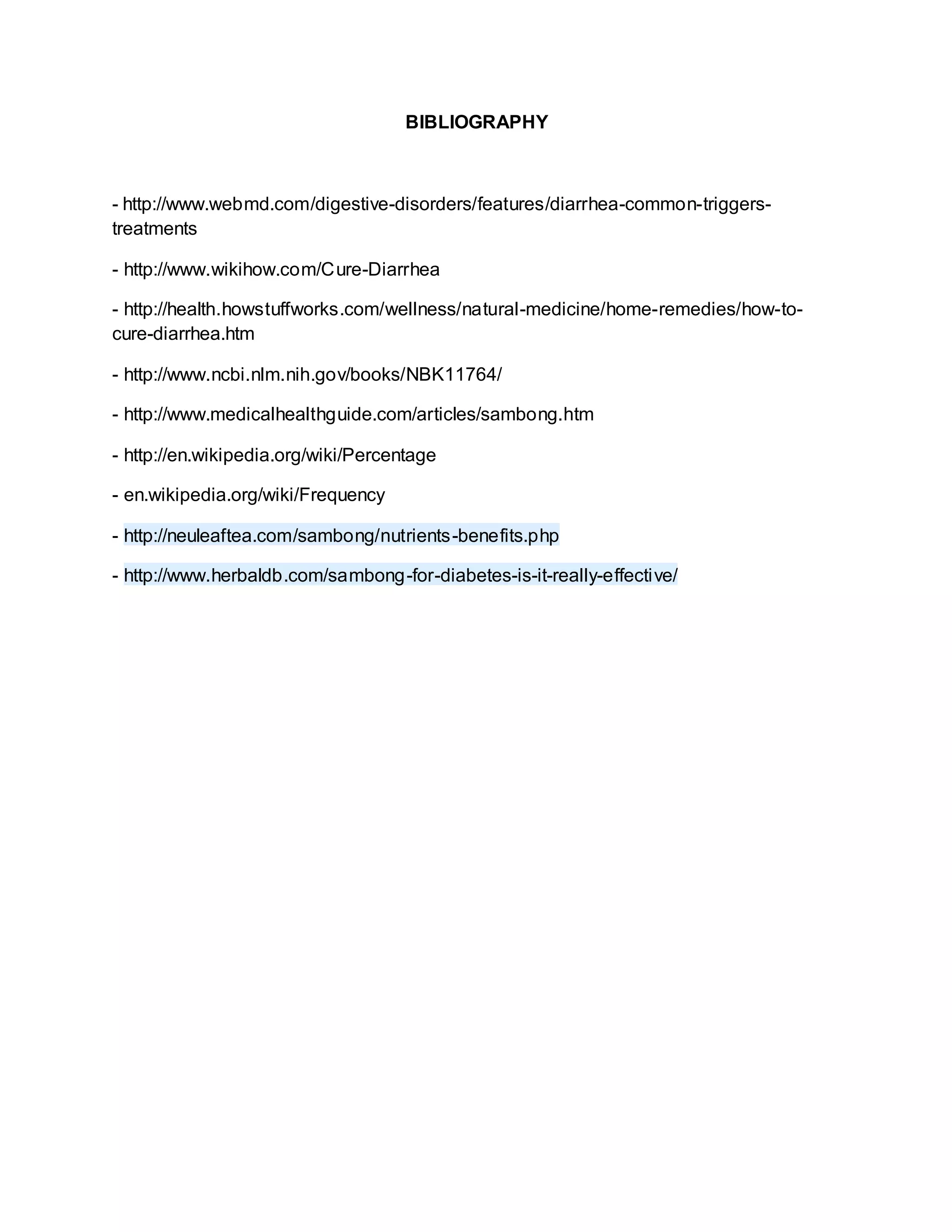 BIBLIOGRAPHY
- http://www.webmd.com/digestive-disorders/features/diarrhea-common-triggers-
treatments
- http://www.wikihow.com/Cure-Diarrhea
- http://health.howstuffworks.com/wellness/natural-medicine/home-remedies/how-to-
cure-diarrhea.htm
- http://www.ncbi.nlm.nih.gov/books/NBK11764/
- http://www.medicalhealthguide.com/articles/sambong.htm
- http://en.wikipedia.org/wiki/Percentage
- en.wikipedia.org/wiki/Frequency
- http://neuleaftea.com/sambong/nutrients-benefits.php
- http://www.herbaldb.com/sambong-for-diabetes-is-it-really-effective/
 