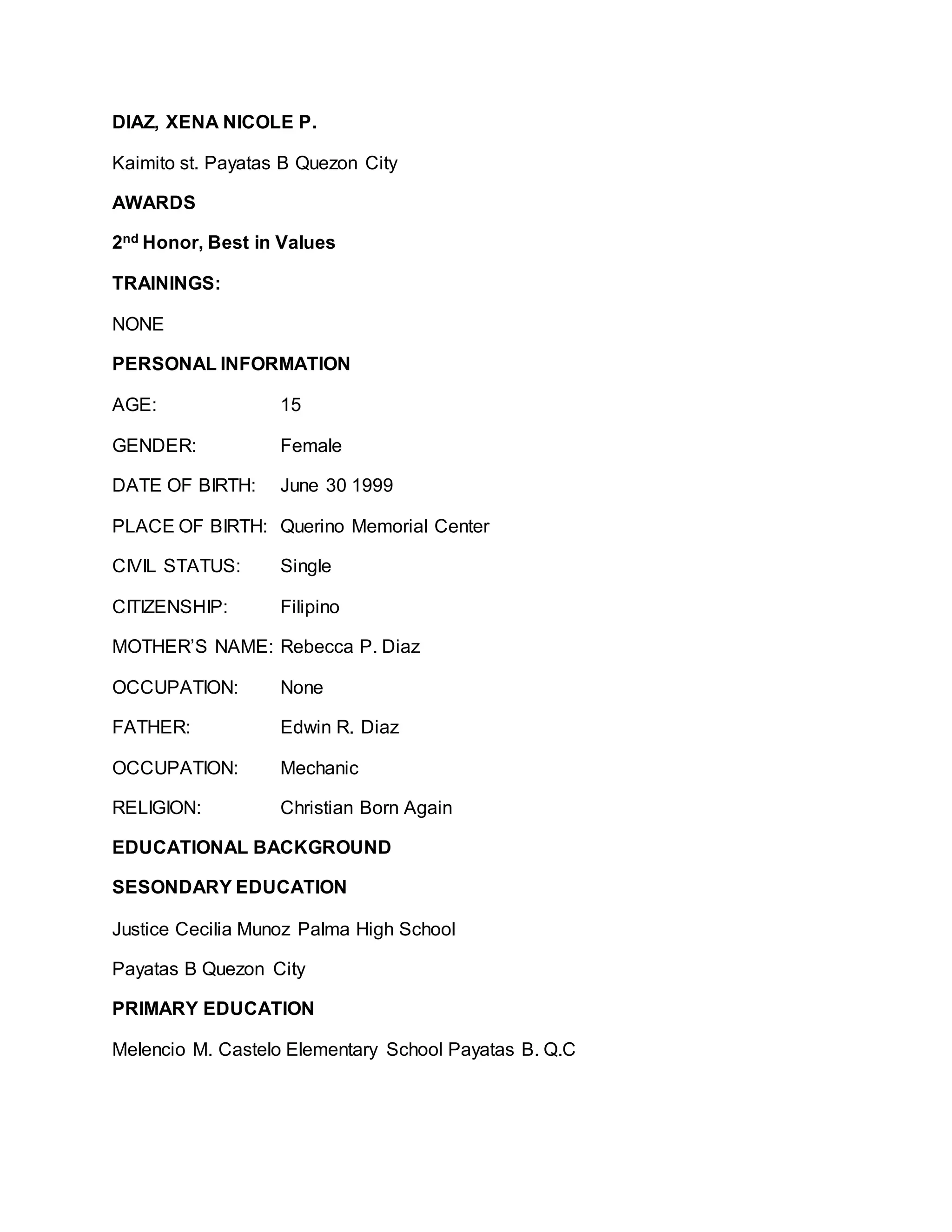 DIAZ, XENA NICOLE P.
Kaimito st. Payatas B Quezon City
AWARDS
2nd Honor, Best in Values
TRAININGS:
NONE
PERSONAL INFORMATION
AGE: 15
GENDER: Female
DATE OF BIRTH: June 30 1999
PLACE OF BIRTH: Querino Memorial Center
CIVIL STATUS: Single
CITIZENSHIP: Filipino
MOTHER’S NAME: Rebecca P. Diaz
OCCUPATION: None
FATHER: Edwin R. Diaz
OCCUPATION: Mechanic
RELIGION: Christian Born Again
EDUCATIONAL BACKGROUND
SESONDARY EDUCATION
Justice Cecilia Munoz Palma High School
Payatas B Quezon City
PRIMARY EDUCATION
Melencio M. Castelo Elementary School Payatas B. Q.C
 