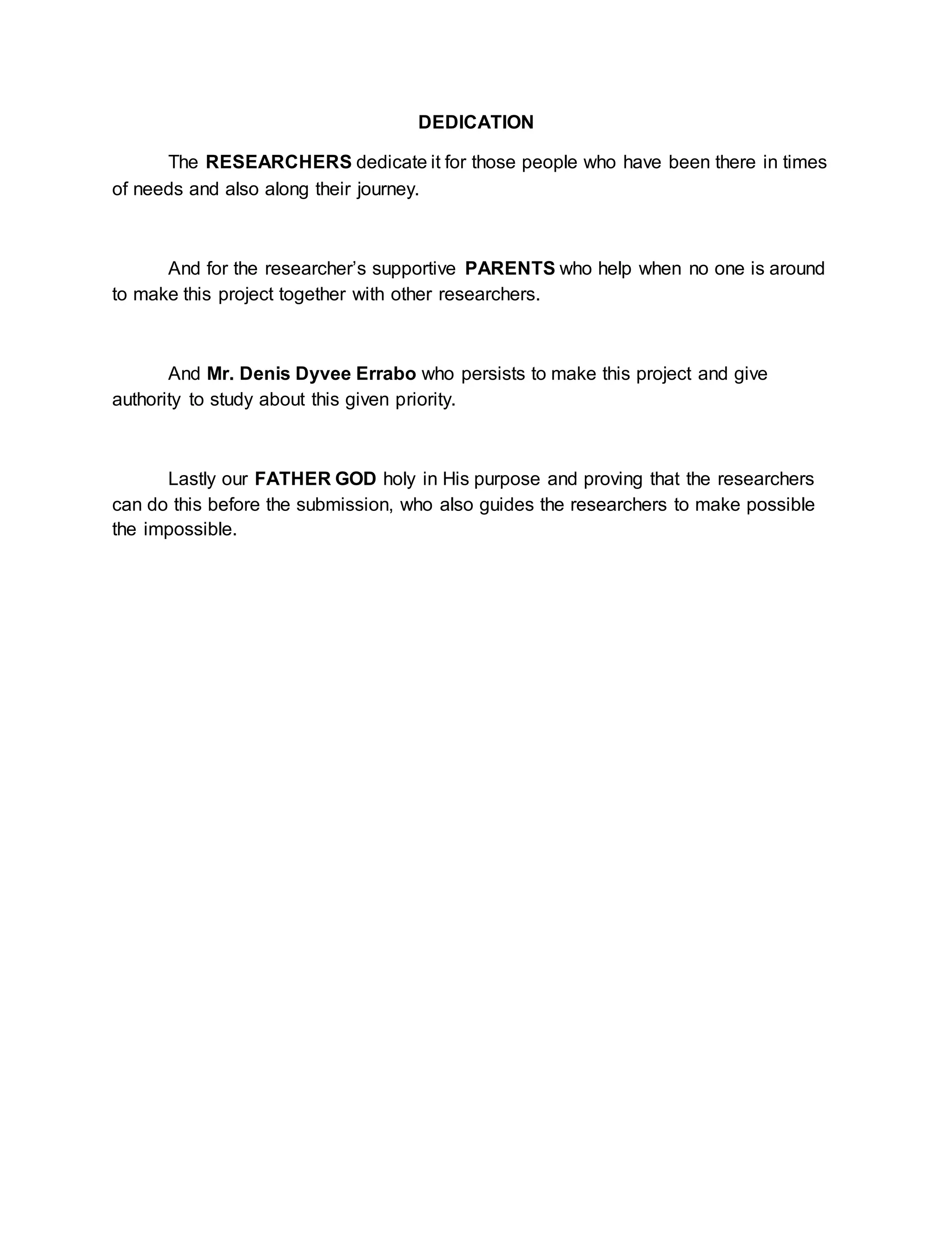 DEDICATION
The RESEARCHERS dedicate it for those people who have been there in times
of needs and also along their journey.
And for the researcher’s supportive PARENTS who help when no one is around
to make this project together with other researchers.
And Mr. Denis Dyvee Errabo who persists to make this project and give
authority to study about this given priority.
Lastly our FATHER GOD holy in His purpose and proving that the researchers
can do this before the submission, who also guides the researchers to make possible
the impossible.
 