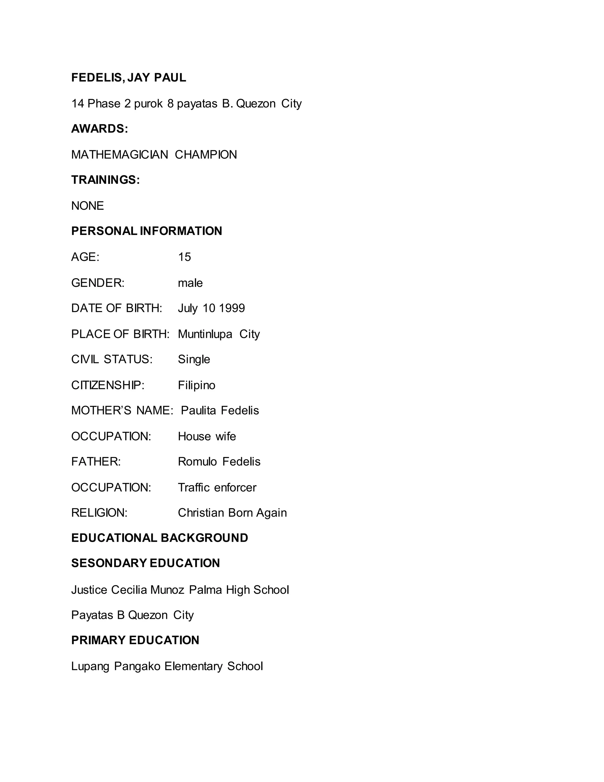 FEDELIS, JAY PAUL
14 Phase 2 purok 8 payatas B. Quezon City
AWARDS:
MATHEMAGICIAN CHAMPION
TRAININGS:
NONE
PERSONAL INFORMATION
AGE: 15
GENDER: male
DATE OF BIRTH: July 10 1999
PLACE OF BIRTH: Muntinlupa City
CIVIL STATUS: Single
CITIZENSHIP: Filipino
MOTHER’S NAME: Paulita Fedelis
OCCUPATION: House wife
FATHER: Romulo Fedelis
OCCUPATION: Traffic enforcer
RELIGION: Christian Born Again
EDUCATIONAL BACKGROUND
SESONDARY EDUCATION
Justice Cecilia Munoz Palma High School
Payatas B Quezon City
PRIMARY EDUCATION
Lupang Pangako Elementary School
 