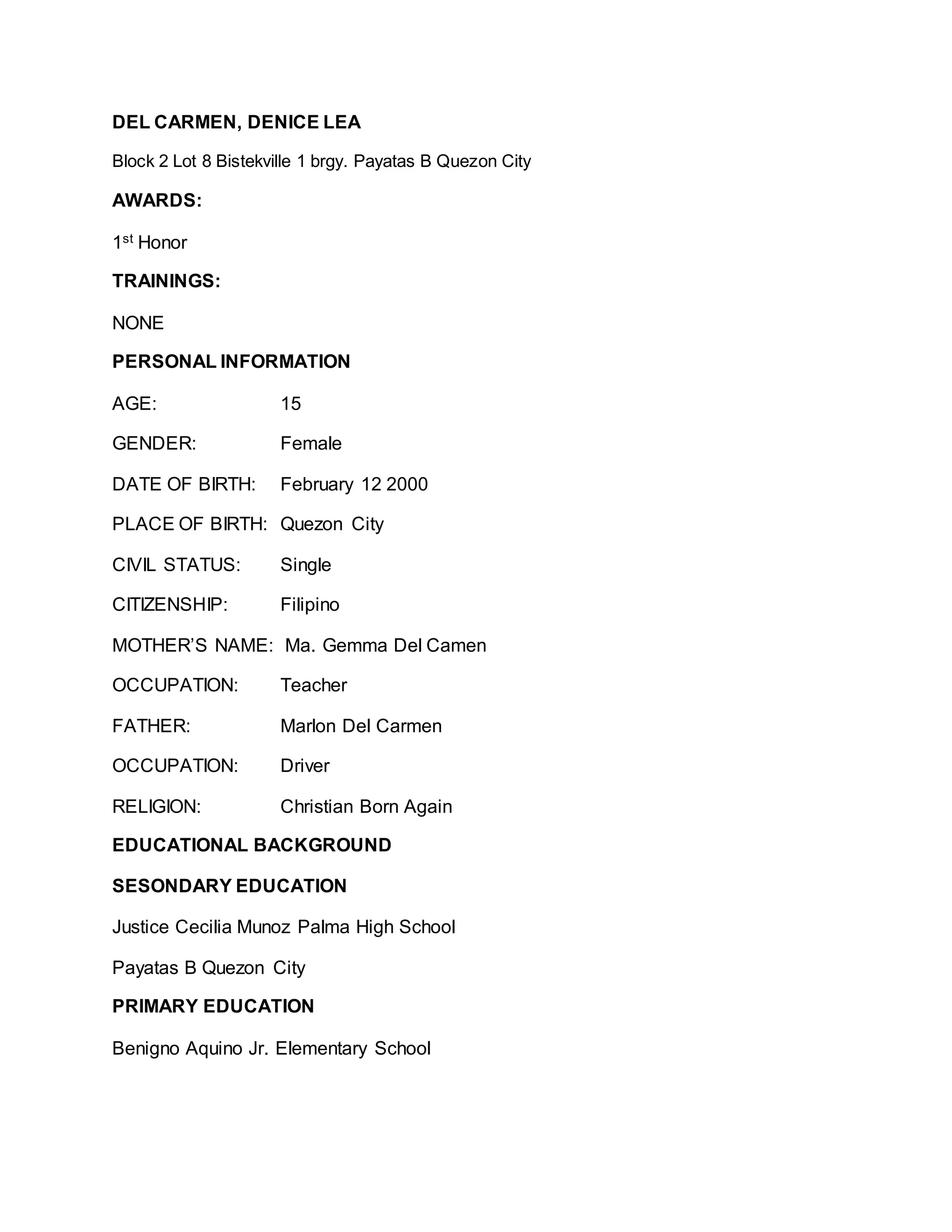 DEL CARMEN, DENICE LEA
Block 2 Lot 8 Bistekville 1 brgy. Payatas B Quezon City
AWARDS:
1st Honor
TRAININGS:
NONE
PERSONAL INFORMATION
AGE: 15
GENDER: Female
DATE OF BIRTH: February 12 2000
PLACE OF BIRTH: Quezon City
CIVIL STATUS: Single
CITIZENSHIP: Filipino
MOTHER’S NAME: Ma. Gemma Del Camen
OCCUPATION: Teacher
FATHER: Marlon Del Carmen
OCCUPATION: Driver
RELIGION: Christian Born Again
EDUCATIONAL BACKGROUND
SESONDARY EDUCATION
Justice Cecilia Munoz Palma High School
Payatas B Quezon City
PRIMARY EDUCATION
Benigno Aquino Jr. Elementary School
 