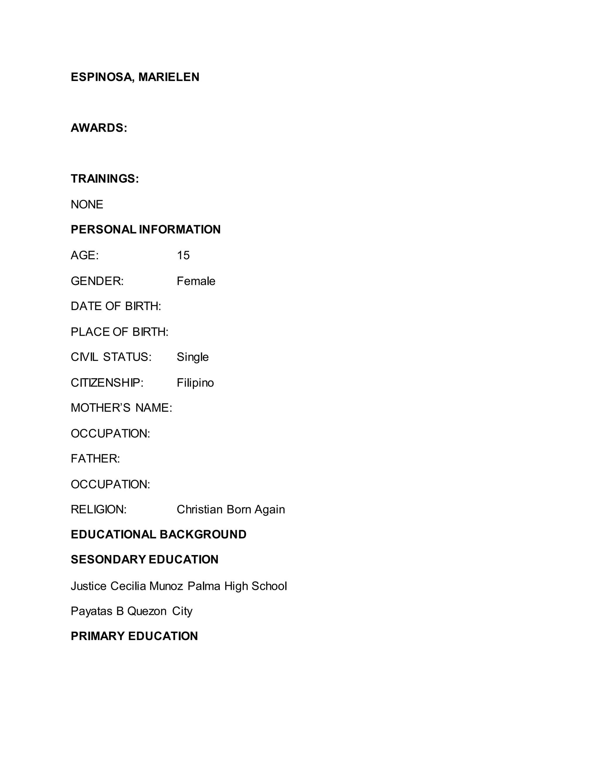 ESPINOSA, MARIELEN
AWARDS:
TRAININGS:
NONE
PERSONAL INFORMATION
AGE: 15
GENDER: Female
DATE OF BIRTH:
PLACE OF BIRTH:
CIVIL STATUS: Single
CITIZENSHIP: Filipino
MOTHER’S NAME:
OCCUPATION:
FATHER:
OCCUPATION:
RELIGION: Christian Born Again
EDUCATIONAL BACKGROUND
SESONDARY EDUCATION
Justice Cecilia Munoz Palma High School
Payatas B Quezon City
PRIMARY EDUCATION
 