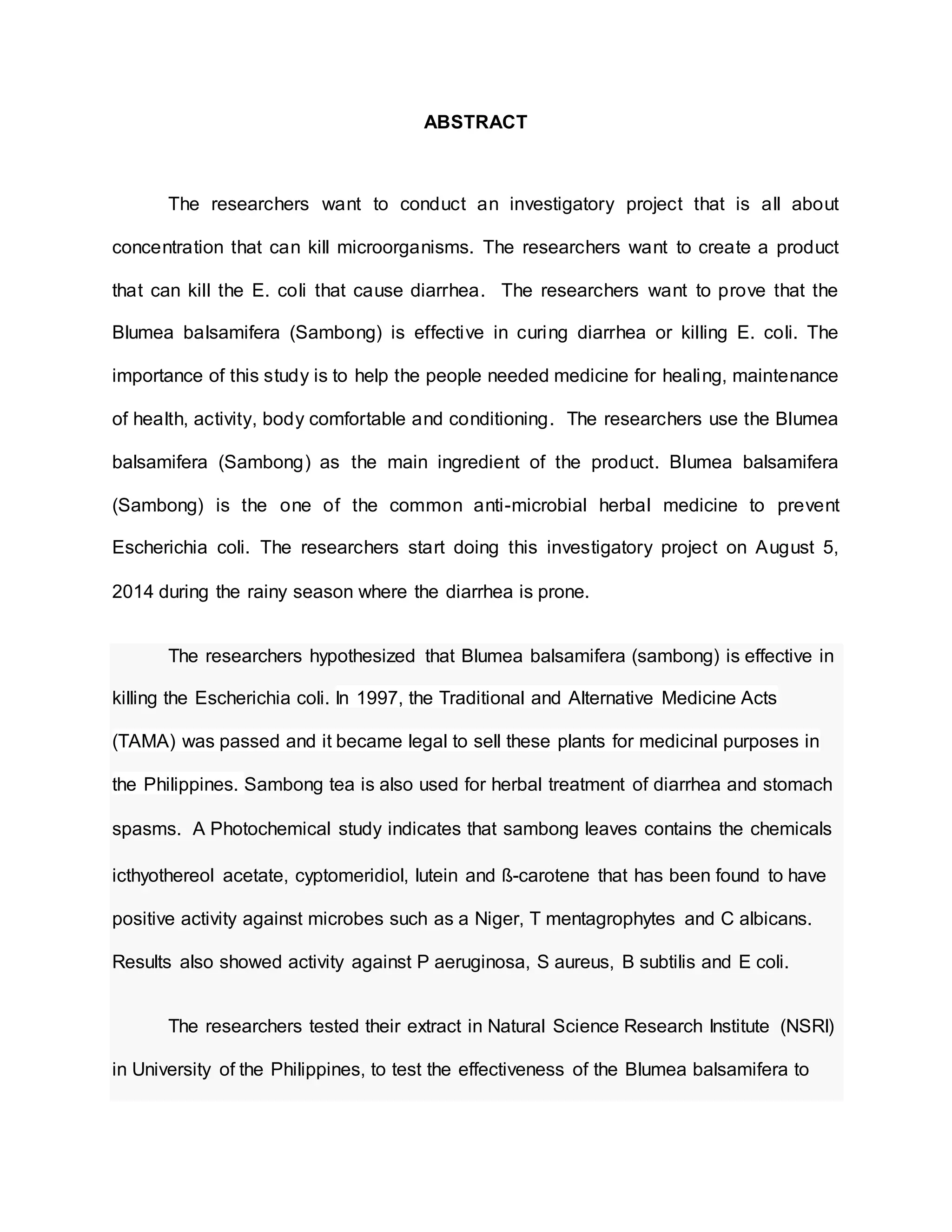 ABSTRACT
The researchers want to conduct an investigatory project that is all about
concentration that can kill microorganisms. The researchers want to create a product
that can kill the E. coli that cause diarrhea. The researchers want to prove that the
Blumea balsamifera (Sambong) is effective in curing diarrhea or killing E. coli. The
importance of this study is to help the people needed medicine for healing, maintenance
of health, activity, body comfortable and conditioning. The researchers use the Blumea
balsamifera (Sambong) as the main ingredient of the product. Blumea balsamifera
(Sambong) is the one of the common anti-microbial herbal medicine to prevent
Escherichia coli. The researchers start doing this investigatory project on August 5,
2014 during the rainy season where the diarrhea is prone.
The researchers hypothesized that Blumea balsamifera (sambong) is effective in
killing the Escherichia coli. In 1997, the Traditional and Alternative Medicine Acts
(TAMA) was passed and it became legal to sell these plants for medicinal purposes in
the Philippines. Sambong tea is also used for herbal treatment of diarrhea and stomach
spasms. A Photochemical study indicates that sambong leaves contains the chemicals
icthyothereol acetate, cyptomeridiol, lutein and ß-carotene that has been found to have
positive activity against microbes such as a Niger, T mentagrophytes and C albicans.
Results also showed activity against P aeruginosa, S aureus, B subtilis and E coli.
The researchers tested their extract in Natural Science Research Institute (NSRI)
in University of the Philippines, to test the effectiveness of the Blumea balsamifera to
 