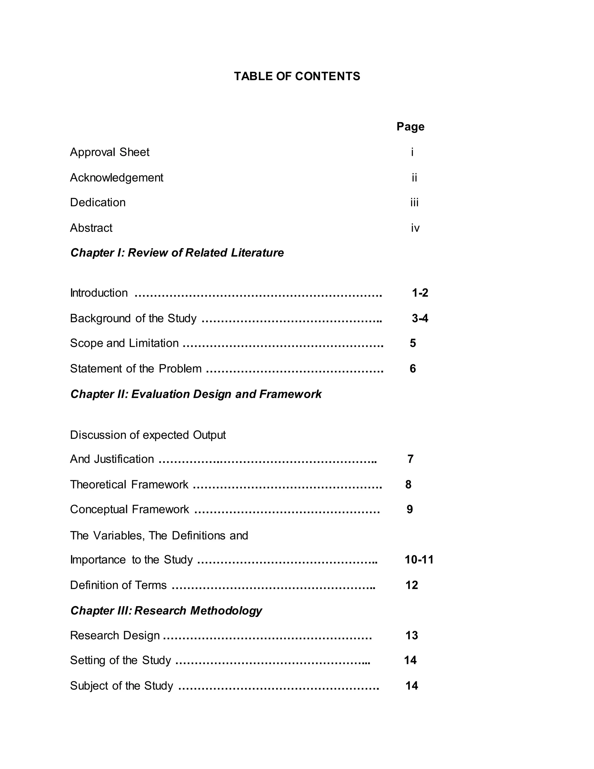 TABLE OF CONTENTS
Page
Approval Sheet i
Acknowledgement ii
Dedication iii
Abstract iv
Chapter I: Review of Related Literature
Introduction ………………………………………………………. 1-2
Background of the Study ……………………………………….. 3-4
Scope and Limitation ……………………………………………. 5
Statement of the Problem ………………………………………. 6
Chapter II: Evaluation Design and Framework
Discussion of expected Output
And Justification …………….………………………………….. 7
Theoretical Framework …………………………………………. 8
Conceptual Framework ………………………………………… 9
The Variables, The Definitions and
Importance to the Study ……………………………………….. 10-11
Definition of Terms …………………………………………….. 12
Chapter III: Research Methodology
Research Design ……………………………………………… 13
Setting of the Study …………………………………………... 14
Subject of the Study ……………………………………………. 14
 