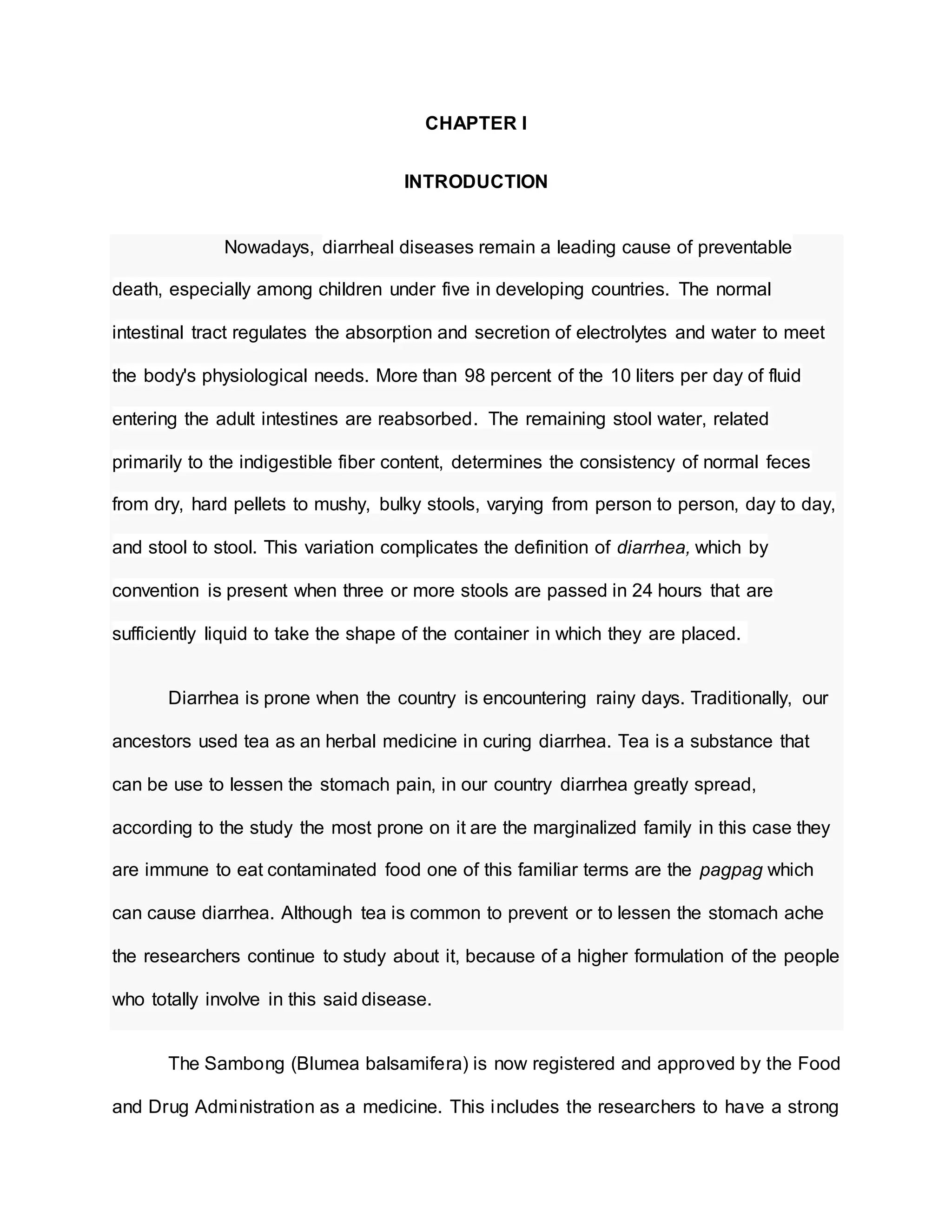 CHAPTER I
INTRODUCTION
Nowadays, diarrheal diseases remain a leading cause of preventable
death, especially among children under five in developing countries. The normal
intestinal tract regulates the absorption and secretion of electrolytes and water to meet
the body's physiological needs. More than 98 percent of the 10 liters per day of fluid
entering the adult intestines are reabsorbed. The remaining stool water, related
primarily to the indigestible fiber content, determines the consistency of normal feces
from dry, hard pellets to mushy, bulky stools, varying from person to person, day to day,
and stool to stool. This variation complicates the definition of diarrhea, which by
convention is present when three or more stools are passed in 24 hours that are
sufficiently liquid to take the shape of the container in which they are placed.
Diarrhea is prone when the country is encountering rainy days. Traditionally, our
ancestors used tea as an herbal medicine in curing diarrhea. Tea is a substance that
can be use to lessen the stomach pain, in our country diarrhea greatly spread,
according to the study the most prone on it are the marginalized family in this case they
are immune to eat contaminated food one of this familiar terms are the pagpag which
can cause diarrhea. Although tea is common to prevent or to lessen the stomach ache
the researchers continue to study about it, because of a higher formulation of the people
who totally involve in this said disease.
The Sambong (Blumea balsamifera) is now registered and approved by the Food
and Drug Administration as a medicine. This includes the researchers to have a strong
 