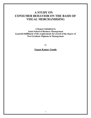 1
A STUDY ON
CONSUMER BEHAVIOR ON THE BASIS OF
VISUAL MERCHANDISING
A Report Submitted to
Asian School of Business Management
in partial fulfillment of the requirements for award of the degree of
Post Graduate Diploma in Management
By
Gagan Kumar Gouda
 