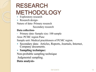 RESEARCH
METHODOLOGY
 Exploratory research
 Research design-
Nature of data- Primary research
Secondary research
Data collection-
• Primary data- Sample size: 100 sample
Area: PCMC region Pune
Sample unit: Medical practitioners of PCMC region.
 Secondary data- Articles, Reports, Journals, Internet,
Company documents.
 Sampling technique:
Non-probable sampling technique
Judgmental sampling.
Data analysis-
09/12/2015 10
 