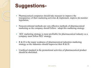 Suggestions-
 Pharmaceutical companies should take measure to improve the
transparency of their marketing activities & implement, improve & monitor
legislation.
 Nonconventional methods are very effective methods of pharmaceutical
marketing so the company should follow / adopt this marketing strategy.
 B2C marketing strategy is more profitable for pharmaceutical industry so a
company must follow B2C strategy.
 R & D is the major weakness of pharmaceutical industries marketing
strategy so the industries should improvise their R & D.
 Unethical standard in the promotional activities of pharmaceutical product
should be abolished.
09/12/2015 28
 