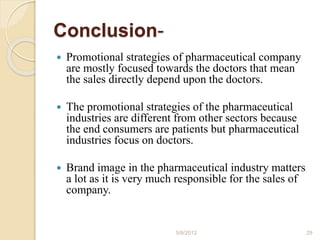 Conclusion-
 Promotional strategies of pharmaceutical company
are mostly focused towards the doctors that mean
the sales directly depend upon the doctors.
 The promotional strategies of the pharmaceutical
industries are different from other sectors because
the end consumers are patients but pharmaceutical
industries focus on doctors.
 Brand image in the pharmaceutical industry matters
a lot as it is very much responsible for the sales of
company.
5/8/2012 29
 