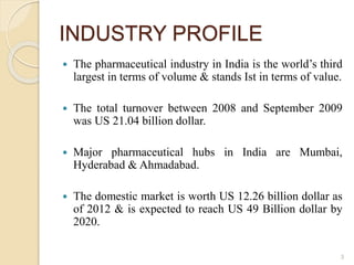 INDUSTRY PROFILE
 The pharmaceutical industry in India is the world’s third
largest in terms of volume & stands Ist in terms of value.
 The total turnover between 2008 and September 2009
was US 21.04 billion dollar.
 Major pharmaceutical hubs in India are Mumbai,
Hyderabad & Ahmadabad.
 The domestic market is worth US 12.26 billion dollar as
of 2012 & is expected to reach US 49 Billion dollar by
2020.
3
 