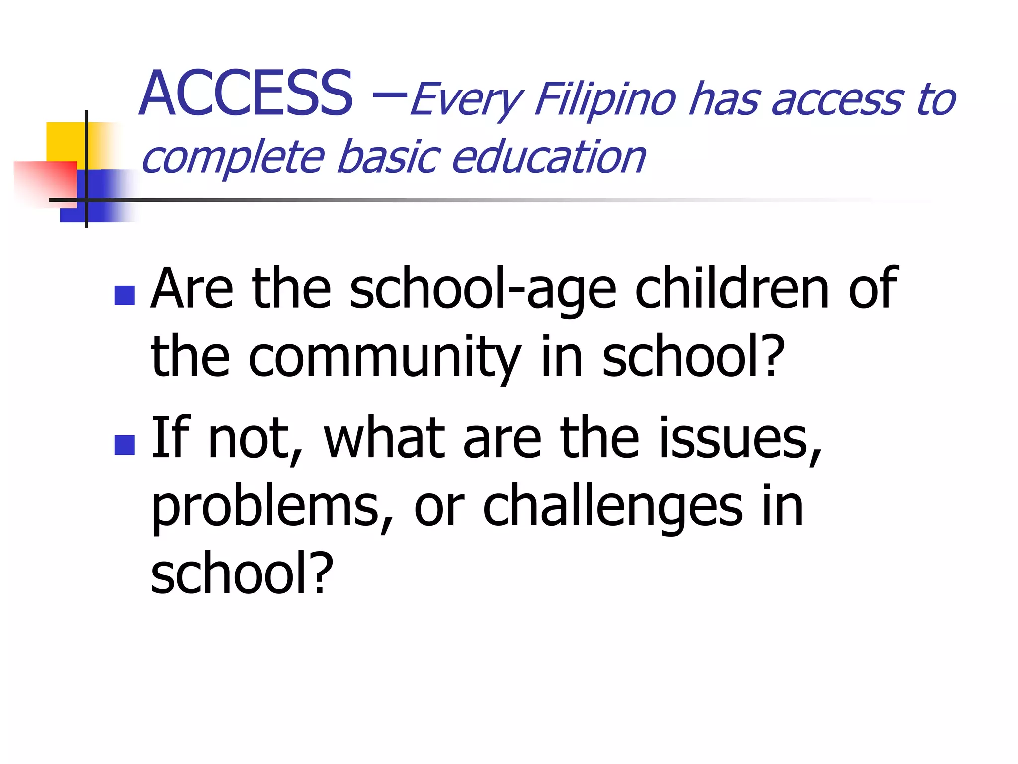 ACCESS –Every Filipino has access to
complete basic education
 Are the school-age children of
the community in school?
 If not, what are the issues,
problems, or challenges in
school?
 