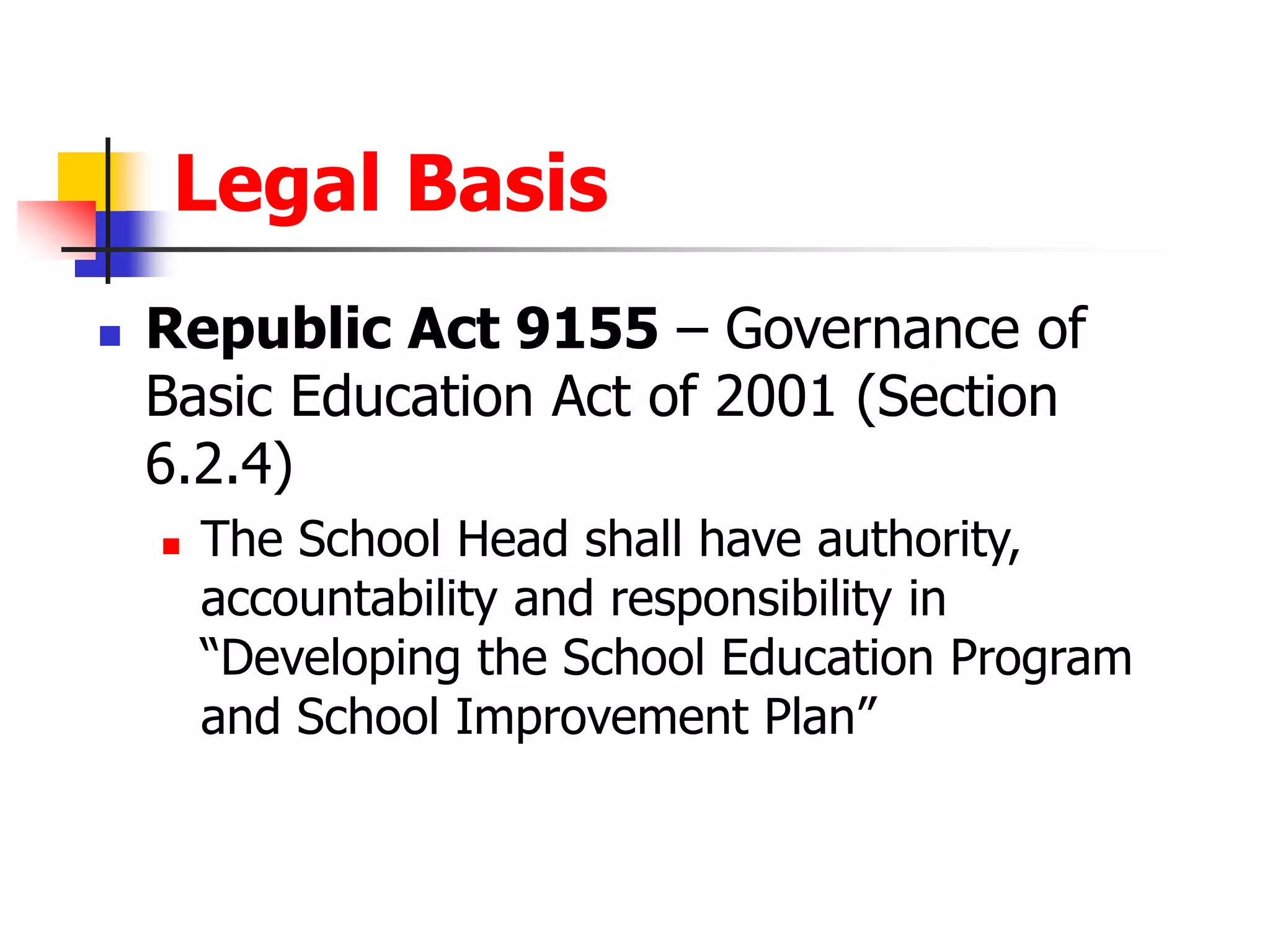 Legal Basis
 Republic Act 9155 – Governance of
Basic Education Act of 2001 (Section
6.2.4)
 The School Head shall have authority,
accountability and responsibility in
“Developing the School Education Program
and School Improvement Plan”
 