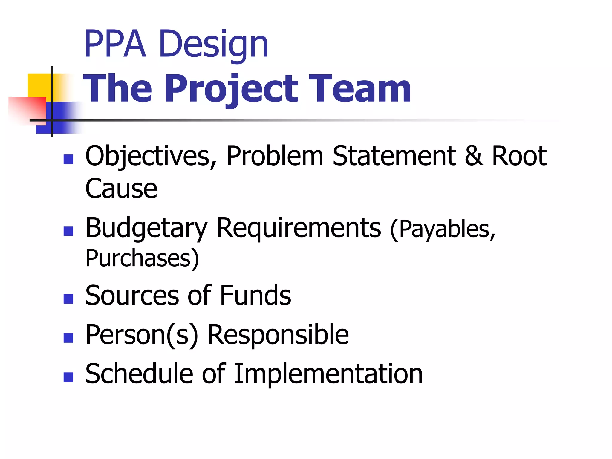 PPA Design
The Project Team
 Objectives, Problem Statement & Root
Cause
 Budgetary Requirements (Payables,
Purchases)
 Sources of Funds
 Person(s) Responsible
 Schedule of Implementation
 