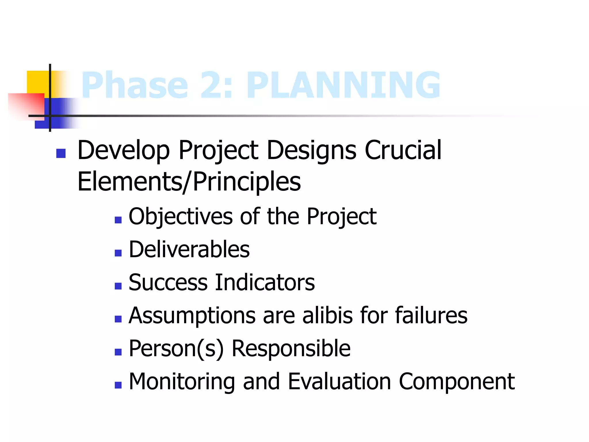  Develop Project Designs Crucial
Elements/Principles
 Objectives of the Project
 Deliverables
 Success Indicators
 Assumptions are alibis for failures
 Person(s) Responsible
 Monitoring and Evaluation Component
Phase 2: PLANNING
 